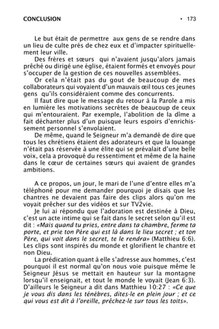 • 173
Le but était de permettre aux gens de se rendre dans
un lieu de culte près de chez eux et d’impacter spirituelle-
ment leur ville.
Des frères et sœurs qui n’avaient jusqu’alors jamais
prêché ou dirigé une église, étaient formés et envoyés pour
s’occuper de la gestion de ces nouvelles assemblées.
Or cela n’était pas du gout de beaucoup de mes
collaborateurs qui voyaient d’un mauvais œil tous ces jeunes
gens qu’ils considéraient comme des concurrents.
Il faut dire que le message du retour à la Parole a mis
en lumière les motivations secrètes de beaucoup de ceux
qui m’entouraient. Par exemple, l’abolition de la dîme a
fait déchanter plus d’un puisque leurs espoirs d’enrichis-
sement personnel s’envolaient.
De même, quand le Seigneur m’a demandé de dire que
tous les chrétiens étaient des adorateurs et que la louange
n’était pas réservée à une élite qui se prévalait d’une belle
voix, cela a provoqué du ressentiment et même de la haine
dans le cœur de certaines sœurs qui avaient de grandes
ambitions.
A ce propos, un jour, le mari de l’une d’entre elles m’a
téléphoné pour me demander pourquoi je disais que les
chantres ne devaient pas faire des clips alors qu’on me
voyait prêcher sur des vidéos et sur TV2vie.
Je lui ai répondu que l’adoration est destinée à Dieu,
c’est un acte intime qui se fait dans le secret selon qu’il est
dit : «Mais quand tu pries, entre dans ta chambre, ferme ta
porte, et prie ton Père qui est là dans le lieu secret ; et ton
Père, qui voit dans le secret, te le rendra» (Matthieu 6:6).
Les clips sont inspirés du monde et glorifient le chantre et
non Dieu.
La prédication quant à elle s’adresse aux hommes, c’est
pourquoi il est normal qu’on nous voie puisque même le
Seigneur Jésus se mettait en hauteur sur la montagne
lorsqu’il enseignait, et tout le monde le voyait (Jean 6:3).
D’ailleurs le Seigneur a dit dans Matthieu 10:27 : «Ce que
je vous dis dans les ténèbres, dites-le en plein jour ; et ce
qui vous est dit à l’oreille, prêchez-le sur tous les toits».
CONCLUSION
 