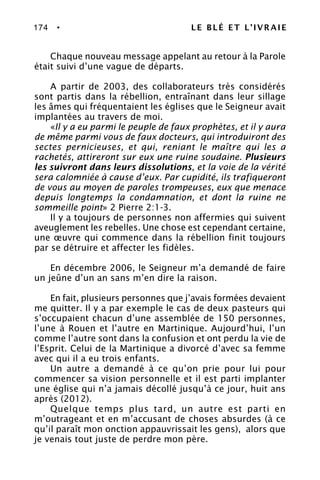 174 • LE BLÉ ET L’IVRAIE
Chaque nouveau message appelant au retour à la Parole
était suivi d’une vague de départs.
A partir de 2003, des collaborateurs très considérés
sont partis dans la rébellion, entraînant dans leur sillage
les âmes qui fréquentaient les églises que le Seigneur avait
implantées au travers de moi.
«Il y a eu parmi le peuple de faux prophètes, et il y aura
de même parmi vous de faux docteurs, qui introduiront des
sectes pernicieuses, et qui, reniant le maître qui les a
rachetés, attireront sur eux une ruine soudaine. Plusieurs
les suivront dans leurs dissolutions, et la voie de la vérité
sera calomniée à cause d’eux. Par cupidité, ils trafiqueront
de vous au moyen de paroles trompeuses, eux que menace
depuis longtemps la condamnation, et dont la ruine ne
sommeille point» 2 Pierre 2:1-3.
Il y a toujours de personnes non affermies qui suivent
aveuglement les rebelles. Une chose est cependant certaine,
une œuvre qui commence dans la rébellion finit toujours
par se détruire et affecter les fidèles.
En décembre 2006, le Seigneur m’a demandé de faire
un jeûne d’un an sans m’en dire la raison.
En fait, plusieurs personnes que j’avais formées devaient
me quitter. Il y a par exemple le cas de deux pasteurs qui
s’occupaient chacun d’une assemblée de 150 personnes,
l’une à Rouen et l’autre en Martinique. Aujourd’hui, l’un
comme l’autre sont dans la confusion et ont perdu la vie de
l’Esprit. Celui de la Martinique a divorcé d’avec sa femme
avec qui il a eu trois enfants.
Un autre a demandé à ce qu’on prie pour lui pour
commencer sa vision personnelle et il est parti implanter
une église qui n’a jamais décollé jusqu’à ce jour, huit ans
après (2012).
Quelque temps plus tard, un autre est parti en
m’outrageant et en m’accusant de choses absurdes (à ce
qu’il paraît mon onction appauvrissait les gens), alors que
je venais tout juste de perdre mon père.
 
