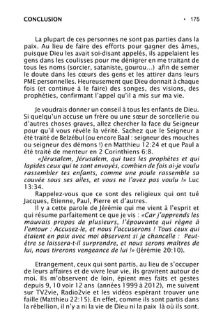 • 175
La plupart de ces personnes ne sont pas parties dans la
paix. Au lieu de faire des efforts pour gagner des âmes,
puisque Dieu les avait soi-disant appelés, ils appelaient les
gens dans les coulisses pour me dénigrer en me traitant de
tous les noms (sorcier, sataniste, gourou…) afin de semer
le doute dans les cœurs des gens et les attirer dans leurs
PME personnelles. Heureusement que Dieu donnait à chaque
fois (et continue à le faire) des songes, des visions, des
prophéties, confirmant l’appel qu’il a mis sur ma vie.
Je voudrais donner un conseil à tous les enfants de Dieu.
Si quelqu’un accuse un frère ou une sœur de sorcellerie ou
d’autres choses graves, allez chercher la face du Seigneur
pour qu’il vous révèle la vérité. Sachez que le Seigneur a
été traité de Belzébul (ou encore Baal : seigneur des mouches
ou seigneur des démons !) en Matthieu 12:24 et que Paul a
été traité de menteur en 2 Corinthiens 6:8.
«Jérusalem, Jérusalem, qui tues les prophètes et qui
lapides ceux qui te sont envoyés, combien de fois ai-je voulu
rassembler tes enfants, comme une poule rassemble sa
couvée sous ses ailes, et vous ne l’avez pas voulu !» Luc
13:34.
Rappelez-vous que ce sont des religieux qui ont tué
Jacques, Etienne, Paul, Pierre et d’autres.
Il y a cette parole de Jérémie qui me vient à l’esprit et
qui résume parfaitement ce que je vis : «Car j’apprends les
mauvais propos de plusieurs, l’épouvante qui règne à
l’entour : Accusez-le, et nous l’accuserons ! Tous ceux qui
étaient en paix avec moi observent si je chancelle : Peut-
être se laissera-t-il surprendre, et nous serons maîtres de
lui, nous tirerons vengeance de lui !» (Jérémie 20:10).
Etrangement, ceux qui sont partis, au lieu de s’occuper
de leurs affaires et de vivre leur vie, ils gravitent autour de
moi. Ils m’observent de loin, épient mes faits et gestes
depuis 9, 10 voir 12 ans (années 1999 à 2012), me suivent
sur TV2vie, Radio2vie et les vidéos espérant trouver une
faille (Matthieu 22:15). En effet, comme ils sont partis dans
la rébellion, il n’y a ni la vie de Dieu ni la paix là où ils sont.
CONCLUSION
 