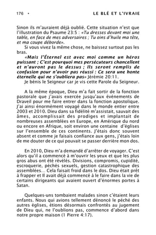 176 • LE BLÉ ET L’IVRAIE
Sinon ils m’auraient déjà oublié. Cette situation n’est que
l’illustration du Psaume 23:5 : «Tu dresses devant moi une
table, en face de mes adversaires ; Tu oins d’huile ma tête,
et ma coupe déborde».
Si vous vivez la même chose, ne baissez surtout pas les
bras.
«Mais l’Éternel est avec moi comme un héros
puissant ; C’est pourquoi mes persécuteurs chancellent
et n’auront pas le dessus ; Ils seront remplis de
confusion pour n’avoir pas réussi : Ce sera une honte
éternelle qui ne s’oubliera pas» Jérémie 20:11.
Je bénis le Seigneur car je vis cette Parole du Seigneur.
A la même époque, Dieu m’a fait sortir de la fonction
pastorale que j’avais exercée jusqu’aux événements de
Draveil pour me faire entrer dans la fonction apostolique.
J’ai ainsi énormément voyagé dans le monde entier entre
2003 et 2010. Dieu dans sa fidélité m’assistait, sauvait des
âmes, accomplissait des prodiges et implantait de
nombreuses assemblées en Europe, en Amérique du nord
ou encore en Afrique, soit environ une centaine d’églises
sur l’ensemble de ces continents. J’étais donc souvent
absent et comme je faisais confiance aux gens, j’étais loin
de me douter de ce qui pouvait se passer derrière mon dos.
En 2010, Dieu m’a demandé d’arrêter de voyager. C’est
alors qu’il a commencé à m’ouvrir les yeux et que les plus
gros abus ont été révélés. Divisions, compromis, cupidité,
escroquerie, péchés sexuels, gestion catastrophique des
assemblées… Cela faisait froid dans le dos. Dieu était prêt
à frapper et Il avait déjà commencé à le faire dans la vie de
certains dirigeants qui avaient ouvert d’énormes portes à
Satan.
Quelques-uns tombaient malades sinon c’étaient leurs
enfants. Nous qui avions tellement dénoncé le péché des
autres églises, étions désormais confrontés au jugement
de Dieu qui, ne l’oublions pas, commence d’abord dans
notre propre maison (1 Pierre 4:17).
 