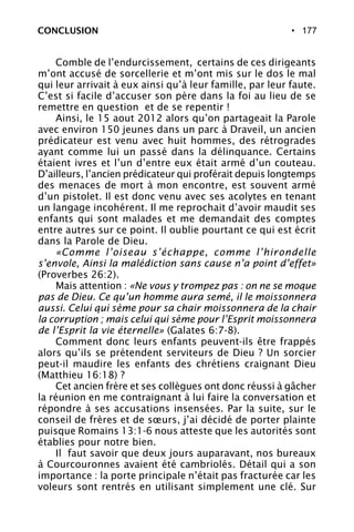 • 177
Comble de l’endurcissement, certains de ces dirigeants
m’ont accusé de sorcellerie et m’ont mis sur le dos le mal
qui leur arrivait à eux ainsi qu’à leur famille, par leur faute.
C’est si facile d’accuser son père dans la foi au lieu de se
remettre en question et de se repentir !
Ainsi, le 15 aout 2012 alors qu’on partageait la Parole
avec environ 150 jeunes dans un parc à Draveil, un ancien
prédicateur est venu avec huit hommes, des rétrogrades
ayant comme lui un passé dans la délinquance. Certains
étaient ivres et l’un d’entre eux était armé d’un couteau.
D’ailleurs, l’ancien prédicateur qui proférait depuis longtemps
des menaces de mort à mon encontre, est souvent armé
d’un pistolet. Il est donc venu avec ses acolytes en tenant
un langage incohérent. Il me reprochait d’avoir maudit ses
enfants qui sont malades et me demandait des comptes
entre autres sur ce point. Il oublie pourtant ce qui est écrit
dans la Parole de Dieu.
«Comme l’oiseau s’échappe, comme l’hirondelle
s’envole, Ainsi la malédiction sans cause n’a point d’effet»
(Proverbes 26:2).
Mais attention : «Ne vous y trompez pas : on ne se moque
pas de Dieu. Ce qu’un homme aura semé, il le moissonnera
aussi. Celui qui sème pour sa chair moissonnera de la chair
la corruption ; mais celui qui sème pour l’Esprit moissonnera
de l’Esprit la vie éternelle» (Galates 6:7-8).
Comment donc leurs enfants peuvent-ils être frappés
alors qu’ils se prétendent serviteurs de Dieu ? Un sorcier
peut-il maudire les enfants des chrétiens craignant Dieu
(Matthieu 16:18) ?
Cet ancien frère et ses collègues ont donc réussi à gâcher
la réunion en me contraignant à lui faire la conversation et
répondre à ses accusations insensées. Par la suite, sur le
conseil de frères et de sœurs, j’ai décidé de porter plainte
puisque Romains 13:1-6 nous atteste que les autorités sont
établies pour notre bien.
Il faut savoir que deux jours auparavant, nos bureaux
à Courcouronnes avaient été cambriolés. Détail qui a son
importance : la porte principale n’était pas fracturée car les
voleurs sont rentrés en utilisant simplement une clé. Sur
CONCLUSION
 