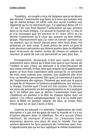• 179CONCLUSION
Toutefois, un couple a reçu du Seigneur que je ne devais
pas donner l’autonomie aux bons et à ceux qui avaient mal
agi en même temps. En effet, cela leur aurait conféré une
légitimité qu’ils ne méritaient pas. J’ai appliqué Actes 20:17
-31 où l’on voit Paul donner l’autonomie qu’aux anciens
dont la vie était intègre. J’ai annulé la réunion du 12 mai et
je n’ai convoqué que les anciens le 21 mars 2012 et j’ai
donné l’autonomie qu’à ceux qui avaient un bon témoi-
gnage. Heureusement que j’ai suivi ce conseil spirituel car
un pasteur, qui se faisait passer pour mon bras droit, me
préparait un sale coup. Il avait prévu de venir ce jour-là
avec plusieurs personnes qui étaient parties dans la rébellion
pour m’accuser de toutes sortes de choses et saboter la
réunion. Je parle de son cas personnel un peu plus bas.
Etrangement, beaucoup n’ont pas voulu de cette
autonomie alors même qu’il était clair que je leur faisais de
l’ombre et que j’étais un obstacle à la concrétisation de
leur vision ventrale. En fait, bien que certains ne m’appréciaient
guère, je leur étais cependant utile puisqu’ils se servaient
de mon nom comme une caution, une publicité afin d’en
tirer un bénéfice personnel. Dès que j’ai commencé à parler
de l’autonomie des églises, l’homme qui avait par le passé
essayé de m’imposer la fameuse prophétesse, est revenu à
la charge. Comme quoi l’ivraie est très coriace ! Ce dernier
est venu me présenter un bel organigramme et m’a expliqué
qu’il ne fallait pas que je donne l’autonomie mais que
j’établisse un pasteur à la tête de chaque église avec un
salaire ! J’ai refusé catégoriquement ! Je n’ai vu nulle part
dans la Bible un pasteur salarié. De plus, je savais bien
mieux que lui ce que j’avais à faire.
Comme on pouvait s’y attendre, l’application de cette
discipline n’a pas été du gout de tout le monde et il y a eu
d’autres départs dans la rébellion. On m’a accusé d’être
méchant, de manquer d’amour car j’exposais leurs
mauvaises œuvres aux yeux de tout le monde. Eux qui
avaient dénoncé les faux pasteurs de l’extérieur avec moi,
n’appréciaient pas qu’on leur applique le même traitement.
 