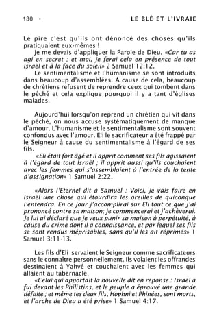 180 • LE BLÉ ET L’IVRAIE
Le pire c’est qu’ils ont dénoncé des choses qu’ils
pratiquaient eux-mêmes !
Je me devais d’appliquer la Parole de Dieu. «Car tu as
agi en secret ; et moi, je ferai cela en présence de tout
Israël et à la face du soleil» 2 Samuel 12:12.
Le sentimentalisme et l’humanisme se sont introduits
dans beaucoup d’assemblées. A cause de cela, beaucoup
de chrétiens refusent de reprendre ceux qui tombent dans
le péché et cela explique pourquoi il y a tant d’églises
malades.
Aujourd’hui lorsqu’on reprend un chrétien qui vit dans
le péché, on nous accuse systématiquement de manque
d’amour. L’humanisme et le sentimentalisme sont souvent
confondus avec l’amour. Eli le sacrificateur a été frappé par
le Seigneur à cause du sentimentalisme à l’égard de ses
fils.
«Eli était fort âgé et il apprit comment ses fils agissaient
à l’égard de tout Israël ; il apprit aussi qu’ils couchaient
avec les femmes qui s’assemblaient à l’entrée de la tente
d’assignation» 1 Samuel 2:22.
«Alors l’Eternel dit à Samuel : Voici, je vais faire en
Israël une chose qui étourdira les oreilles de quiconque
l’entendra. En ce jour j’accomplirai sur Eli tout ce que j’ai
prononcé contre sa maison; je commencerai et j’achèverai.
Je lui ai déclaré que je veux punir sa maison à perpétuité, à
cause du crime dont il a connaissance, et par lequel ses fils
se sont rendus méprisables, sans qu’il les ait réprimés» 1
Samuel 3:11-13.
Les fils d’Eli servaient le Seigneur comme sacrificateurs
sans le connaître personnellement. Ils volaient les offrandes
destinaient à Yahvé et couchaient avec les femmes qui
allaient au tabernacle.
«Celui qui apportait la nouvelle dit en réponse : Israël a
fui devant les Philistins, et le peuple a éprouvé une grande
défaite ; et même tes deux fils, Hophni et Phinées, sont morts,
et l’arche de Dieu a été prise» 1 Samuel 4:17.
 
