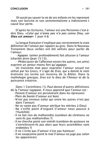 • 181CONCLUSION
Eli aurait pu sauver la vie de ses enfants en les reprenant
mais son laxisme et son sentimentalisme a indirecteme t
causé leur perte.
D’après les Ecritures, l’amour est une Personne c’est-à-
dire Dieu. «Celui qui n’aime pas n’a pas connu Dieu, car
Dieu est amour» 1 Jean 4:8.
La langue française n’explique pas correctement la vraie
définition de l’amour par rapport au grec. Dans le Nouveau
Testament deux verbes ont été utilisés pour parler de
l’amour.
- Agapao (aimer profondément) fait allusion à l’amour
(charité) divin (Jean 15:13).
- Philéo (avoir de l’affection envers les autres, ses amis)
exprime un amour moins fort qu’agapao.
Un troisième mot pour exprimer l’amour sexuel est
utilisé par les Grecs, il s’agit de Éros, qui a donné le nom
érotisme (ce terme est inconnu de la Bible). Dans la
mythologie grecque, Éros est le dieu de l’Amour et de la
puissance créatrice.
Dans 1 Corinthiens 13, Paul donne d’autres définitions
de la l’amour (agapao). Il nous apprend que l’amour est :
- Patient (l’amour est persévérant dans les épreuves)
- Plein de bonté (l’amour est bon)
- N’est pas envieux (celui qui envie les autres n’est pas
dans l’amour)
- Ne se vante pas (l’amour attribue les mérites à Dieu)
- Ne s’enfle point d’orgueil (l’amour nous pousse à
l’humilité)
- Il ne fait rien de malhonnête (combien de chrétiens ne
sont-ils pas malhonnêtes ?)
- Il ne cherche point son intérêt (combien de pasteurs ne
s’enrichissent-ils pas alors que leurs assemblées sont
endettées ?)
- Il ne s’irrite pas (l’amour n’est pas haineux)
- Il ne soupçonne point le mal (l’amour ne juge pas selon
les apparences)
 