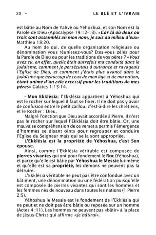 20 • LE BLÉ ET L’IVRAIE
est bâtie au Nom de Yahvé ou Yéhoshua, et son Nom est la
Parole de Dieu (Apocalypse 19:12-13). «Car là où deux ou
trois sont assemblés en mon nom, je suis au milieu d’eux»
Matthieu 18:20.
Au nom de qui, de quelle organisation religieuse ou
dénomination vous réunissez-vous? Etes-vous zélés pour
la Parole de Dieu ou pour les traditions de vos pères ? «Vous
avez su, en effet, quelle était autrefois ma conduite dans le
judaïsme, comment je persécutais à outrance et ravageais
l’Eglise de Dieu, et comment j’étais plus avancé dans le
judaïsme que beaucoup de ceux de mon âge et de ma nation,
étant animé d’un zèle excessif pour les traditions de mes
pères» Galates 1:13-14.
- Mon Ekklésia: l’Ekklésia appartient à Yéhoshua qui
est le rocher sur lequel il faut se fixer. Il ne doit pas y avoir
de confusion entre le petit caillou, c’est-à-dire les chrétiens,
et le Rocher : Dieu.
Malgré l’onction que Dieu avait accordée à Pierre, il n’est
pas le rocher sur lequel l’Ekklésia doit être bâtie. Or, une
mauvaise compréhension de ce verset a permis l’émergence
d’hommes se disant oints pour regrouper et conduire
l’Eglise du Seigneur mais qui se la sont appropriée.
L’Ekklésia est la propriété de Yéhoshua, c’est Son
épouse.
Ainsi, comme l’Ekklésia véritable est composée de
pierres vivantes qui ont pour fondement le Roc (Yéhoshua),
et parce qu’elle est bâtie par Yéhoshua le Messie lui-même
et qu’elle est sa propriété, les démons ne peuvent pas la
détruire.
L’Ekklésia véritable ne peut pas être confondue avec un
bâtiment, une dénomination ou une fédération puisqu’elle
est composée de pierres vivantes qui sont les hommes et
les femmes nés de nouveau dans toutes les nations (1 Pierre
2:5).
Yéhoshua le Messie est le fondement de l’Ekklésia qui
ne peut et ne doit pas être bâtie ou reposée sur un homme
(Actes 4 :11). Les hommes ne peuvent pas «bâtir» à la place
de Jésus-Christ qui affirme «Je bâtirai».
 