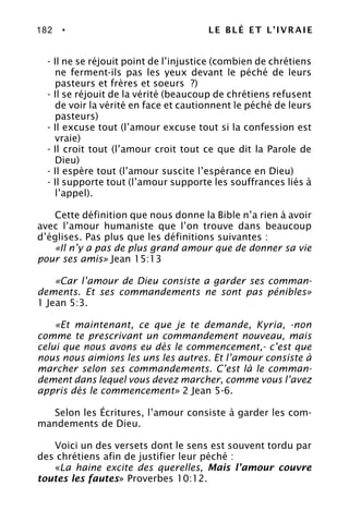 182 • LE BLÉ ET L’IVRAIE
- Il ne se réjouit point de l’injustice (combien de chrétiens
ne ferment-ils pas les yeux devant le péché de leurs
pasteurs et frères et soeurs ?)
- Il se réjouit de la vérité (beaucoup de chrétiens refusent
de voir la vérité en face et cautionnent le péché de leurs
pasteurs)
- Il excuse tout (l’amour excuse tout si la confession est
vraie)
- Il croit tout (l’amour croit tout ce que dit la Parole de
Dieu)
- Il espère tout (l’amour suscite l’espérance en Dieu)
- Il supporte tout (l’amour supporte les souffrances liés à
l’appel).
Cette définition que nous donne la Bible n’a rien à avoir
avec l’amour humaniste que l’on trouve dans beaucoup
d’églises. Pas plus que les définitions suivantes :
«Il n’y a pas de plus grand amour que de donner sa vie
pour ses amis» Jean 15:13
«Car l’amour de Dieu consiste a garder ses comman-
dements. Et ses commandements ne sont pas pénibles»
1 Jean 5:3.
«Et maintenant, ce que je te demande, Kyria, -non
comme te prescrivant un commandement nouveau, mais
celui que nous avons eu dès le commencement,- c’est que
nous nous aimions les uns les autres. Et l’amour consiste à
marcher selon ses commandements. C’est là le comman-
dement dans lequel vous devez marcher, comme vous l’avez
appris dès le commencement» 2 Jean 5-6.
Selon les Écritures, l’amour consiste à garder les com-
mandements de Dieu.
Voici un des versets dont le sens est souvent tordu par
des chrétiens afin de justifier leur péché :
«La haine excite des querelles, Mais l’amour couvre
toutes les fautes» Proverbes 10:12.
 