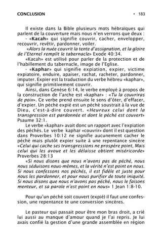 • 183CONCLUSION
Il existe dans la Bible plusieurs mots hébraïques qui
parlent de la couverture mais nous n’en verrons que deux :
- «Kacah» qui signifie couvrir, cacher, envelopper,
recouvrir, revêtir, pardonner, voiler.
«Alors la nuée couvrit la tente d’assignation, et la gloire
de l’Eternel remplit le tabernacle» Exode 40:34.
«Kacah» est utilisé pour parler de la protection et de
l’habillement du tabernacle, image de l’Eglise.
- «Kaphar» qui signifie expiation, expier, victime
expiatoire, enduire, apaiser, rachat, racheter, pardonner,
imputer. Expier est la traduction du verbe hébreu «kaphar»,
qui signifie primitivement couvrir.
Ainsi, dans Genèse 6:14, le verbe employé à propos de
la construction de l’arche est «kaphar» : «Tu la couvriras
de poix». Ce verbe prend ensuite le sens d’ôter, d’effacer,
d’expier. Un péché expié est un péché soustrait à la vue de
Dieu, c’est-à-dire couvert. «Heureux celui dont la
transgression est pardonnée et dont le péché est couvert»
Psaume 32:1.
Le verbe «kaphar» avait donc un rapport avec l’expiation
des péchés. Le verbe kaphar «couvrir» dont il est question
dans Proverbes 10:12 ne signifie aucunement cacher le
péché mais plutôt expier suite à une repentance sincère
«Celui qui cache ses transgressions ne prospère point, Mais
celui qui les avoue et les délaisse obtient miséricorde»
Proverbes 28:13
«Si nous disons que nous n’avons pas de péché, nous
nous séduisons nous-mêmes, et la vérité n’est point en nous.
Si nous confessons nos péchés, il est fidèle et juste pour
nous les pardonner, et pour nous purifier de toute iniquité.
Si nous disons que nous n’avons pas péché, nous le faisons
menteur, et sa parole n’est point en nous» 1 Jean 1:8-10.
Pour qu’un péché soit couvert (expié) il faut une confes-
sion, une repentance te une conversion sincères.
Le pasteur qui passait pour être mon bras droit, a crié
lui aussi au manque d’amour quand je l’ai repris. Je lui
avais confié la gestion d’une grande assemblée en région
 