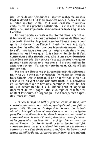 184 • LE BLÉ ET L’IVRAIE
parisienne de 400 personnes qu’il a très mal gérée puisque
l’église devait 41 000 € au propriétaire des locaux ! Quant
au bilan spirituel, c’était tout aussi désastreux puisque
certains de ses proches collaborateurs vivaient dans la
débauche, une impudicité semblable à celle des églises de
Corinthe.
En plus de cela, ce pasteur était tombé dans la cupidité :
il détournait les offrandes destinées à l’œuvre de Dieu pour
son profit, il mettait la pression sur les frères et sœurs pour
qu’ils lui donnent de l’argent. Il est même allé jusqu’à
récupérer les offrandes que des bien-aimés avaient faites
lors d’un mariage alors que cet argent était destiné aux
jeunes mariés ! Alors que l’Eglise était endettée, lui il s’est
construit une villa en Afrique et acheté une seconde maison
à la même période. Bien sur, ce n’est pas un problème qu’un
pasteur construise une maison si l’argent utilisé lui
appartient et qu’il l’a gagné honnêtement. Or, ce n’était
pas son cas.
Malgré son éloquence et sa connaissance des Ecritures,
toute sa vie n’était que mensonge (escroquerie, trafic de
faux-papiers, car le nom qu’il porte n’est pas le sien…).
Lorsque j’ai eu vent de son comportement, je l’ai convoqué
et l’ai confronté à des témoins, comme la Parole de Dieu
nous le recommande. Il a lui-même écrit et signé un
document de trois pages intitulé «temps de repentance»
relatant les sommes d’argent qu’il avait récupérées auprès
des frères et sœurs.
«Un seul témoin ne suffira pas contre un homme pour
constater un crime ou un péché, quel qu’il soit ; un fait ne
pourra s’établir que sur la déposition de deux ou de trois
témoins. Lorsqu’un faux témoin s’élèvera contre quelqu’un
pour l’accuser d’un crime, les deux hommes en contestation
comparaîtront devant l’Éternel, devant les sacrificateurs
et les juges alors en fonctions. Les juges feront avec soin
des recherches. Le témoin est-il un faux témoin, a-t-il fait
contre son frère une fausse déposition, alors vous le traiterez
comme il avait dessein de traiter son frère. Tu ôteras ainsi
le mal du milieu de toi. Les autres entendront et craindront,
 