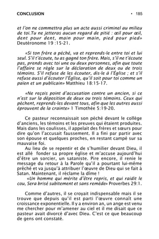 • 185CONCLUSION
et l’on ne commettra plus un acte aussi criminel au milieu
de toi.Tu ne jetteras aucun regard de pitié : œil pour œil,
dent pour dent, main pour main, pied pour pied»
Deutéronome 19 :15-21.
«Si ton frère a péché, va et reprends-le entre toi et lui
seul. S’il t’écoute, tu as gagné ton frère. Mais, s’il ne t’écoute
pas, prends avec toi une ou deux personnes, afin que toute
l’affaire se règle sur la déclaration de deux ou de trois
témoins. S’il refuse de les écouter, dis-le à l’Église ; et s’il
refuse aussi d’écouter l’Église, qu’il soit pour toi comme un
païen et un publicain» Matthieu 18:15-17.
«Ne reçois point d’accusation contre un ancien, si ce
n’est sur la déposition de deux ou trois témoins. Ceux qui
pèchent, reprends-les devant tous, afin que les autres aussi
éprouvent de la crainte» 1 Timothée 5:19-20.
Ce pasteur reconnaissait son péché devant le collège
d’anciens, les témoins et les preuves qui étaient produites.
Mais dans les coulisses, il appelait des frères et sœurs pour
dire qu’on l’accusait faussement. Il a fini par partir avec
son épouse et quelques proches, en restant campé sur sa
mauvaise foi.
Au lieu de se repentir et de s’humilier devant Dieu, il
est allé fonder sa propre église et m’accuse aujourd’hui
d’être un sorcier, un sataniste. Pire encore, il renie le
message du retour à la Parole qu’il a pourtant lui-même
prêché et va jusqu’à attribuer l’œuvre de Dieu qui se fait à
Satan. Maintenant, il réclame la dîme !
«Un homme qui mérite d’être repris, et qui raidit le
cou, Sera brisé subitement et sans remède» Proverbes 29:1.
Comme d’autres, il se croyait indispensable mais il se
trouve que depuis qu’il est parti l’œuvre connaît une
croissance exponentielle. Il y a environ an, un ange est venu
me chercher pour m’amener au ciel et il me disait que ce
pasteur avait divorcé d’avec Dieu. C’est ce que beaucoup
de gens ont constaté.
 