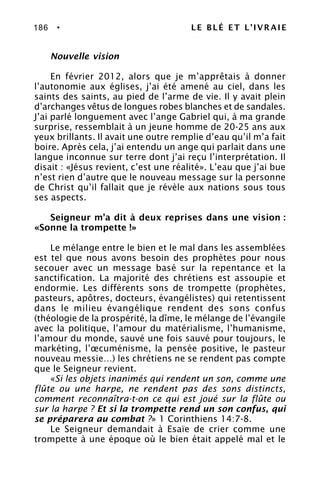 186 • LE BLÉ ET L’IVRAIE
Nouvelle vision
En février 2012, alors que je m’apprêtais à donner
l’autonomie aux églises, j’ai été amené au ciel, dans les
saints des saints, au pied de l’arme de vie. Il y avait plein
d’archanges vêtus de longues robes blanches et de sandales.
J’ai parlé longuement avec l’ange Gabriel qui, à ma grande
surprise, ressemblait à un jeune homme de 20-25 ans aux
yeux brillants. Il avait une outre remplie d’eau qu’il m’a fait
boire. Après cela, j’ai entendu un ange qui parlait dans une
langue inconnue sur terre dont j’ai reçu l’interprétation. Il
disait : «Jésus revient, c’est une réalité». L’eau que j’ai bue
n’est rien d’autre que le nouveau message sur la personne
de Christ qu’il fallait que je révèle aux nations sous tous
ses aspects.
Seigneur m’a dit à deux reprises dans une vision :
«Sonne la trompette !»
Le mélange entre le bien et le mal dans les assemblées
est tel que nous avons besoin des prophètes pour nous
secouer avec un message basé sur la repentance et la
sanctification. La majorité des chrétiens est assoupie et
endormie. Les différents sons de trompette (prophètes,
pasteurs, apôtres, docteurs, évangélistes) qui retentissent
dans le milieu évangélique rendent des sons confus
(théologie de la prospérité, la dîme, le mélange de l’évangile
avec la politique, l’amour du matérialisme, l’humanisme,
l’amour du monde, sauvé une fois sauvé pour toujours, le
markéting, l’œcuménisme, la pensée positive, le pasteur
nouveau messie…) les chrétiens ne se rendent pas compte
que le Seigneur revient.
«Si les objets inanimés qui rendent un son, comme une
flûte ou une harpe, ne rendent pas des sons distincts,
comment reconnaîtra-t-on ce qui est joué sur la flûte ou
sur la harpe ? Et si la trompette rend un son confus, qui
se préparera au combat ?» 1 Corinthiens 14:7-8.
Le Seigneur demandait à Esaïe de crier comme une
trompette à une époque où le bien était appelé mal et le
 