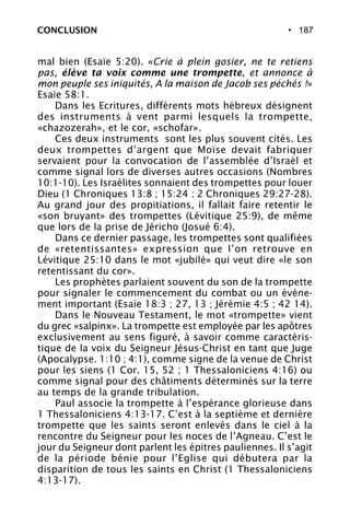 • 187
mal bien (Esaïe 5:20). «Crie à plein gosier, ne te retiens
pas, élève ta voix comme une trompette, et annonce à
mon peuple ses iniquités, A la maison de Jacob ses péchés !»
Esaïe 58:1.
Dans les Ecritures, différents mots hébreux désignent
des instruments à vent parmi lesquels la trompette,
«chazozerah», et le cor, «schofar».
Ces deux instruments sont les plus souvent cités. Les
deux trompettes d’argent que Moïse devait fabriquer
servaient pour la convocation de l’assemblée d’Israël et
comme signal lors de diverses autres occasions (Nombres
10:1-10). Les Israélites sonnaient des trompettes pour louer
Dieu (1 Chroniques 13:8 ; 15:24 ; 2 Chroniques 29:27-28).
Au grand jour des propitiations, il fallait faire retentir le
«son bruyant» des trompettes (Lévitique 25:9), de même
que lors de la prise de Jéricho (Josué 6:4).
Dans ce dernier passage, les trompettes sont qualifiées
de «retentissantes» expression que l’on retrouve en
Lévitique 25:10 dans le mot «jubilé» qui veut dire «le son
retentissant du cor».
Les prophètes parlaient souvent du son de la trompette
pour signaler le commencement du combat ou un événe-
ment important (Esaïe 18:3 ; 27, 13 ; Jérémie 4:5 ; 42 14).
Dans le Nouveau Testament, le mot «trompette» vient
du grec «salpinx». La trompette est employée par les apôtres
exclusivement au sens figuré, à savoir comme caractéris-
tique de la voix du Seigneur Jésus-Christ en tant que Juge
(Apocalypse. 1:10 ; 4:1), comme signe de la venue de Christ
pour les siens (1 Cor. 15, 52 ; 1 Thessaloniciens 4:16) ou
comme signal pour des châtiments déterminés sur la terre
au temps de la grande tribulation.
Paul associe la trompette à l’espérance glorieuse dans
1 Thessaloniciens 4:13-17. C’est à la septième et dernière
trompette que les saints seront enlevés dans le ciel à la
rencontre du Seigneur pour les noces de l’Agneau. C’est le
jour du Seigneur dont parlent les épitres pauliennes. Il s’agit
de la période bénie pour l’Eglise qui débutera par la
disparition de tous les saints en Christ (1 Thessaloniciens
4:13-17).
CONCLUSION
 