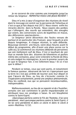 188 • LE BLÉ ET L’IVRAIE
Je ne cesserai de crier comme une trompette jusqu’au
retour du Seigneur : REPENTEZ-VOUS CAR JESUS REVIENT !
Dieu m’a mis à cœur d’organiser des réunions de réveil
dont le message est centré sur la personne de Yehoshua et
c’est ce que je fais depuis mai 2012. Nous vivons enfin les
miracles décrits dans la Parole. Nous voyons des jambes
qui s’allongent, des sourds qui entendent, des aveugles
qui voient, des conversions suivis de baptêmes en masse,
des délivrances spectaculaires…
Le Seigneur attire désormais des foules venues de
partout et en particulier des Français pour lesquels je prie
depuis longtemps. A chaque réunion, la salle déborde.
Beaucoup viennent une heure, voire deux heures avant le
début du programme, afin d’avoir une place assise car la
salle où j’ai commencé ces réunions déborde de personnes
qui ont réellement soif de Dieu. C’est si touchant de voir
tout ce monde faire des dizaines de kilomètres et parfois
même des centaines, pour venir entendre la Parole de Dieu
et cela malgré les intempéries. Je suis le premier surpris de
ce que le Seigneur fait. C’est tellement beau ! Et ce n’est
que le début !
Pendant ce temps, ceux qui sont partis, et notamment
le fameux pasteur, observent de loin et s’aperçoivent que
la terre ne s’est pas arrêtée de tourner avec leur départ et
que l’œuvre de Dieu, au lieu de s’écrouler comme ils
l’espéraient certainement, prend une ampleur phénoménale.
Dieu les confond, eux qui se pensaient incontournables,
indispensables.
Malheureusement, au lieu de se repentir et de s’humilier,
certains ont osé commettre le péché impardonnable en
attribuant tous ces prodiges à Satan. Ils ont blasphémé
contre le Saint-Esprit.
«Quiconque parlera contre le Fils de l’homme, il lui sera
pardonné ; mais quiconque parlera contre le Saint Esprit, il
ne lui sera pardonné ni dans ce siècle ni dans le siècle à
venir» Matthieu 12:32.
 