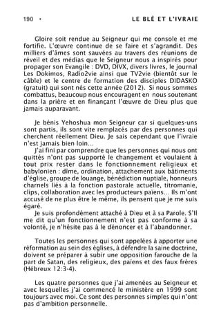 190 • LE BLÉ ET L’IVRAIE
Gloire soit rendue au Seigneur qui me console et me
fortifie. L’œuvre continue de se faire et s’agrandit. Des
milliers d’âmes sont sauvées au travers des réunions de
réveil et des médias que le Seigneur nous a inspirés pour
propager son Evangile : DVD, DIVX, divers livres, le journal
Les Dokimos, Radio2vie ainsi que TV2vie (bientôt sur le
câble) et le centre de formation des disciples DIDASKO
(gratuit) qui sont nés cette année (2012). Si nous sommes
combattus, beaucoup nous encouragent en nous soutenant
dans la prière et en finançant l’œuvre de Dieu plus que
jamais auparavant.
Je bénis Yehoshua mon Seigneur car si quelques-uns
sont partis, ils sont vite remplacés par des personnes qui
cherchent réellement Dieu. Je sais cependant que l’ivraie
n’est jamais bien loin…
J’ai fini par comprendre que les personnes qui nous ont
quittés n’ont pas supporté le changement et voulaient à
tout prix rester dans le fonctionnement religieux et
babylonien : dîme, ordination, attachement aux bâtiments
d’église, groupe de louange, bénédiction nuptiale, honneurs
charnels liés à la fonction pastorale actuelle, titromanie,
clips, collaboration avec les producteurs païens… Ils m’ont
accusé de ne plus être le même, ils pensent que je me suis
égaré.
Je suis profondément attaché à Dieu et à sa Parole. S’Il
me dit qu’un fonctionnement n’est pas conforme à sa
volonté, je n’hésite pas à le dénoncer et à l’abandonner.
Toutes les personnes qui sont appelées à apporter une
réformation au sein des églises, à défendre la saine doctrine,
doivent se préparer à subir une opposition farouche de la
part de Satan, des religieux, des païens et des faux frères
(Hébreux 12:3-4).
Les quatre personnes que j’ai amenées au Seigneur et
avec lesquelles j’ai commencé le ministère en 1999 sont
toujours avec moi. Ce sont des personnes simples qui n’ont
pas d’ambition personnelle.
 