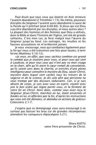 • 191
Paul disait que tous ceux qui étaient en Asie mineure
l’avaient abandonné (2 Timothée 1:15). De même, plusieurs
disciples du Seigneur l’avaient aussi abandonné à cause de
la Parole qu’il prêchait (Jean 6:60-66). Si Jésus qui est Dieu
a pu être abandonné par ses disciples, et nous autres alors ?
La plupart des hommes et des femmes que Dieu a utilisés,
dans la Bible et dans l’histoire de l’Eglise, ont été de grands
solitaires. C’est mon cas. Je ferai malgré tout l’œuvre du
Seigneur jusqu’au bout. Les outrages, les insultes et les
fausses accusations ne m’arrêteront jamais.
Je vous encourage, vous qui combattez également pour
la foi qui nous a été transmise une fois pour toutes, à tenir
ferme (Matthieu 5:10-12).
«Je veux, en effet, que vous sachiez combien est grand
le combat que je soutiens pour vous, et pour ceux qui sont
à Laodicée, et pour tous ceux qui n’ont pas vu mon visage
en la chair, afin qu’ils aient le cœur rempli de consolation,
qu’ils soient unis dans la charité, et enrichis d’une pleine
intelligence pour connaître le mystère de Dieu, savoir Christ,
mystère dans lequel sont cachés tous les trésors de la
sagesse et de la science. Je dis cela afin que personne ne
vous trompe par des discours séduisants. Car, si je suis
absent de corps, je suis avec vous en esprit, voyant avec
joie le bon ordre qui règne parmi vous, et la fermeté de
votre foi en Christ. Ainsi donc, comme vous avez reçu le
Seigneur Jésus-Christ, marchez en lui, étant enracinés et
fondés en lui, et affermis par la foi, d’après les instructions
qui vous ont été données, et abondez en actions de grâces»
Colossiens 2:1-7.
J’espère que ce témoignage vous aura encouragé à ne
surtout pas baisser les bras car de grandes récompenses
attendent les vainqueurs (Apocalypse 3:21).
Shora KUETU
votre frère prisonnier de Christ.
CONCLUSION
 