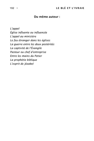 192 • LE BLÉ ET L’IVRAIE
Du même auteur :
L’appel
Église influente ou influencée
L’appel au ministère
Le feu étranger dans les églises
La guerre entre les deux postérités
La captivité de l’Évangile
Pasteur ou chef d’entreprise
Entre les mains du Potier
La prophétie biblique
L’esprit de Jézabel
 