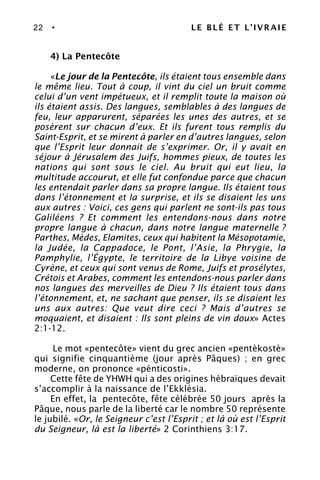 22 • LE BLÉ ET L’IVRAIE
4) La Pentecôte
«Le jour de la Pentecôte, ils étaient tous ensemble dans
le même lieu. Tout à coup, il vint du ciel un bruit comme
celui d’un vent impétueux, et il remplit toute la maison où
ils étaient assis. Des langues, semblables à des langues de
feu, leur apparurent, séparées les unes des autres, et se
posèrent sur chacun d’eux. Et ils furent tous remplis du
Saint-Esprit, et se mirent à parler en d’autres langues, selon
que l’Esprit leur donnait de s’exprimer. Or, il y avait en
séjour à Jérusalem des Juifs, hommes pieux, de toutes les
nations qui sont sous le ciel. Au bruit qui eut lieu, la
multitude accourut, et elle fut confondue parce que chacun
les entendait parler dans sa propre langue. Ils étaient tous
dans l’étonnement et la surprise, et ils se disaient les uns
aux autres : Voici, ces gens qui parlent ne sont-ils pas tous
Galiléens ? Et comment les entendons-nous dans notre
propre langue à chacun, dans notre langue maternelle ?
Parthes, Mèdes, Elamites, ceux qui habitent la Mésopotamie,
la Judée, la Cappadoce, le Pont, l’Asie, la Phrygie, la
Pamphylie, l’Égypte, le territoire de la Libye voisine de
Cyrène, et ceux qui sont venus de Rome, Juifs et prosélytes,
Crétois et Arabes, comment les entendons-nous parler dans
nos langues des merveilles de Dieu ? Ils étaient tous dans
l’étonnement, et, ne sachant que penser, ils se disaient les
uns aux autres: Que veut dire ceci ? Mais d’autres se
moquaient, et disaient : Ils sont pleins de vin doux» Actes
2:1-12.
Le mot «pentecôte» vient du grec ancien «pentèkostè»
qui signifie cinquantième (jour après Pâques) ; en grec
moderne, on prononce «pénticosti».
Cette fête de YHWH qui a des origines hébraïques devait
s’accomplir à la naissance de l’Ekklésia.
En effet, la pentecôte, fête célébrée 50 jours après la
Pâque, nous parle de la liberté car le nombre 50 représente
le jubilé. «Or, le Seigneur c’est l’Esprit ; et là où est l’Esprit
du Seigneur, là est la liberté» 2 Corinthiens 3:17.
 