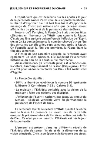 • 23
L’Esprit-Saint qui est descendu sur les apôtres le jour
de la pentecôte (Actes 2) est venu leur apporter la liberté :
la liberté d’exprimer haut et fort leur foi et d’apporter le
message de Christ aux nations afin que celles-ci soient
affranchies du péché et de la puissance des ténèbres.
Notons qu’à l’origine, la Pentecôte était une des fêtes
célébrées en l’honneur de YHWH tout comme la Pâque.
C’était une fête agricole qui préfigurait l’effusion de l’Esprit
(Actes 2). La pentecôte porte le nom de «shavou’ot» ou fête
des semaines car elle a lieu sept semaines après la Pâque.
On l’appelle aussi la fête des prémices, la Pâque étant la
fête des semences.
A l’instar de son caractère agricole, la Pentecôte avait
également un sens spirituel. Elle rappelait l’événement
historique du don de la Torah sur le mont Sinaï.
Ainsi «Shavou’ot» (la Pentecôte juive) est la conclusion,
la clôture, l’accomplissement de Pessah (Pâque juive). C’est
en effet pour lui donner la Torah que Dieu a fait sortir Israël
d’Égypte.
La Pentecôte signifie :
- 50ème
: la liberté ou le jubilé car le nombre 50 représente
la liberté (1 Corinthiens 7:23 ; Galates 5:1).
- La moisson : l’Ekklésia véritable avec la vision de la
moisson : faire des nations des disciples.
- L’effusion de l’Esprit : sachons que jusqu’au retour du
Messie, l’Ekklésia véritable vivra en permanence la
puissance de l’Esprit de Dieu.
La Pentecôte était la seule fête d’YHWH qui était célébrée
avec le levain. La présence du levain lors de cette fête
évoquait la présence future de l’ivraie au milieu des enfants
de Dieu. Ce n’est pas un hasard si l’Ekklésia est née le jour
de la pentecôte.
L’ennemi est présent dans les différents réveils de
l’Ekklésia afin de semer l’ivraie et de la détourner de sa
vision principale, Christ son Époux et le Royaume des cieux.
JÉSUS, SEMEUR ET PROPRIETAIRE DU CHAMP
 