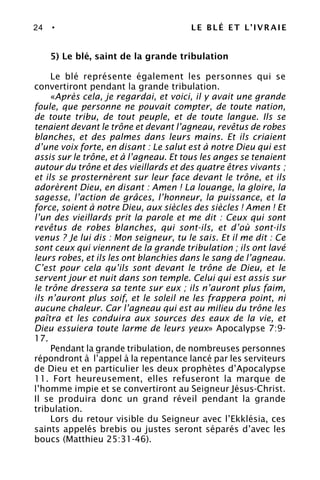 24 • LE BLÉ ET L’IVRAIE
5) Le blé, saint de la grande tribulation
Le blé représente également les personnes qui se
convertiront pendant la grande tribulation.
«Après cela, je regardai, et voici, il y avait une grande
foule, que personne ne pouvait compter, de toute nation,
de toute tribu, de tout peuple, et de toute langue. Ils se
tenaient devant le trône et devant l’agneau, revêtus de robes
blanches, et des palmes dans leurs mains. Et ils criaient
d’une voix forte, en disant : Le salut est à notre Dieu qui est
assis sur le trône, et à l’agneau. Et tous les anges se tenaient
autour du trône et des vieillards et des quatre êtres vivants ;
et ils se prosternèrent sur leur face devant le trône, et ils
adorèrent Dieu, en disant : Amen ! La louange, la gloire, la
sagesse, l’action de grâces, l’honneur, la puissance, et la
force, soient à notre Dieu, aux siècles des siècles ! Amen ! Et
l’un des vieillards prit la parole et me dit : Ceux qui sont
revêtus de robes blanches, qui sont-ils, et d’où sont-ils
venus ? Je lui dis : Mon seigneur, tu le sais. Et il me dit : Ce
sont ceux qui viennent de la grande tribulation ; ils ont lavé
leurs robes, et ils les ont blanchies dans le sang de l’agneau.
C’est pour cela qu’ils sont devant le trône de Dieu, et le
servent jour et nuit dans son temple. Celui qui est assis sur
le trône dressera sa tente sur eux ; ils n’auront plus faim,
ils n’auront plus soif, et le soleil ne les frappera point, ni
aucune chaleur. Car l’agneau qui est au milieu du trône les
paîtra et les conduira aux sources des eaux de la vie, et
Dieu essuiera toute larme de leurs yeux» Apocalypse 7:9-
17.
Pendant la grande tribulation, de nombreuses personnes
répondront à l’appel à la repentance lancé par les serviteurs
de Dieu et en particulier les deux prophètes d’Apocalypse
11. Fort heureusement, elles refuseront la marque de
l’homme impie et se convertiront au Seigneur Jésus-Christ.
Il se produira donc un grand réveil pendant la grande
tribulation.
Lors du retour visible du Seigneur avec l’Ekklésia, ces
saints appelés brebis ou justes seront séparés d’avec les
boucs (Matthieu 25:31-46).
 