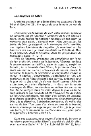 26 • LE BLÉ ET L’IVRAIE
Les origines de Satan
L’origine de Satan est décrite dans les passages d’Esaïe
14 et d’ Ézéchiel 28 ; il y apparaît sous le nom de «roi de
Tyr».
«Comment es-tu tombé du ciel, astre brillant (porteur
de lumière), fils de l’aurore ? Comment as-tu été abattu à
terre, toi qui foulais les nations ? Tu disais en ton cœur : je
monterai aux cieux, j’élèverai mon trône par-dessus les
étoiles de Dieu ; je siégerai sur la montagne de l’assemblée,
aux régions lointaines de l’Aquilon. Je monterai sur les
hauteurs des nues, je serai semblable au Très-Haut. Mais
tu es descendu dans le Sépulcre, dans les profondeurs du
tombeau !» Esaïe 14:12-15.
«Fils de l’homme, prononce une complainte sur le roi
de Tyr, et dis-lui : ainsi a dit le Seigneur, l’Éternel : tu étais
le couronnement de l’édifice, plein de sagesse, parfait en
beauté ; tu te trouvais dans l’Éden, le jardin de Dieu ; tu
étais couvert de pierres précieuses de toutes sortes, la
sardoine, la topaze, la calcédoine, la chrysolithe, l’onyx, le
jaspe, le saphir, l’escarboucle, l’émeraude et l’or. Les
tambours et les flûtes étaient à ton service, préparés pour
le jour où tu fus créé. Je t’avais établi comme chérubin
protecteur, aux ailes déployées ; tu étais sur la sainte
montagne de Dieu ; tu marchais au milieu des pierres de
feu. Tu fus intègre dans tes voies depuis le jour où tu fus
créé, jusqu’à ce que l’iniquité ait été trouvée en toi. Au milieu
de ton riche commerce, ton cœur s’est rempli de violence,
et tu devins coupable ; je te précipiterai de la montagne de
Dieu ; Je te détruirai, ô chérubin protecteur, du milieu des
pierres de feu ! Ton cœur s’est élevé à cause de ta beauté,
et tu as corrompu ta sagesse par ton éclat ; je te jetterai
par terre, je te donnerai en spectacle aux rois, pour qu’ils
te regardent » Ézéchiel 28:12-17.
Dans ces passages, nous voyons l’origine du Serpent et
les raisons pour lesquelles Dieu l’a expulsé du ciel. En effet,
avant sa chute (Esaïe 14:12-15 et Ézéchiel 28:16 -19), Satan
 
