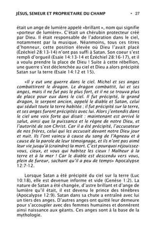 • 27
était un ange de lumière appelé «brillant », nom qui signifie
«porteur de lumière». C’était un chérubin protecteur créé
par Dieu. Il était responsable de l’adoration dans le ciel,
notamment par la musique. Néanmoins, tous ces titres
d’honneur, cette position élevée où Dieu l’avait placé
(Ézéchiel 28:13-14) n’ont pas suffi à Satan. Son coeur s’est
rempli d’orgueil (Esaïe 14:13-14 et Ézéchiel 28:16-17), et il
a voulu prendre la place de Dieu ! Suite à cette rébellion,
une guerre s’est déclenchée au ciel et Dieu a alors précipité
Satan sur la terre (Esaïe 14:12 et 15).
«Il y eut une guerre dans le ciel. Michel et ses anges
combattirent le dragon. Le dragon combattit, lui et ses
anges, mais il ne fut pas le plus fort, et il ne se trouva plus
de place pour eux dans le ciel. Il fut précipité, le grand
dragon, le serpent ancien, appelé le diable et Satan, celui
qui séduit toute la terre habitée ; il fut précipité sur la terre,
et ses anges furent précipités avec lui. Alors j’entendis dans
le ciel une voix forte qui disait : maintenant est arrivé le
salut, ainsi que la puissance et le règne de notre Dieu, et
l’autorité de son Christ. Car il a été précipité, l’accusateur
de nos frères, celui qui les accusait devant notre Dieu jour
et nuit. Ils l’ont vaincu à cause du sang de l’Agneau et à
cause de la parole de leur témoignage, et ils n’ont pas aimé
leur vie jusqu’à (craindre) la mort. C’est pourquoi réjouissez-
vous, cieux, et vous qui habitez les cieux ! Malheur à la
terre et à la mer ! Car le diable est descendu vers vous,
plein de fureur, sachant qu’il a peu de temps» Apocalypse
12:7-12.
Lorsque Satan a été précipité du ciel sur la terre (Luc
10:18), elle est devenue informe et vide (Genèse 1:2). La
nature de Satan a été changée, d’astre brillant et d’ange de
lumière qu’il était, il est devenu le prince des ténèbres
(Apocalypse 12:9). Satan dans sa chute a entraîné avec lui
un tiers des anges. D’autres anges ont quitté leur demeure
pour s’accoupler avec des femmes humaines et donnèrent
ainsi naissance aux géants. Ces anges sont à la base de la
mythologie.
JÉSUS, SEMEUR ET PROPRIETAIRE DU CHAMP
 