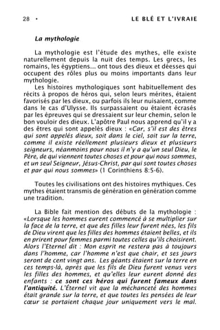 28 • LE BLÉ ET L’IVRAIE
La mythologie
La mythologie est l’étude des mythes, elle existe
naturellement depuis la nuit des temps. Les grecs, les
romains, les égyptiens... ont tous des dieux et déesses qui
occupent des rôles plus ou moins importants dans leur
mythologie.
Les histoires mythologiques sont habituellement des
récits à propos de héros qui, selon leurs mérites, étaient
favorisés par les dieux, ou parfois ils leur nuisaient, comme
dans le cas d’Ulysse. Ils surpassaient ou étaient écrasés
par les épreuves qui se dressaient sur leur chemin, selon le
bon vouloir des dieux. L’apôtre Paul nous apprend qu’il y a
des êtres qui sont appelés dieux : «Car, s’il est des êtres
qui sont appelés dieux, soit dans le ciel, soit sur la terre,
comme il existe réellement plusieurs dieux et plusieurs
seigneurs, néanmoins pour nous il n’y a qu’un seul Dieu, le
Père, de qui viennent toutes choses et pour qui nous sommes,
et un seul Seigneur, Jésus-Christ, par qui sont toutes choses
et par qui nous sommes» (1 Corinthiens 8:5-6).
Toutes les civilisations ont des histoires mythiques. Ces
mythes étaient transmis de génération en génération comme
une tradition.
La Bible fait mention des débuts de la mythologie :
«Lorsque les hommes eurent commencé à se multiplier sur
la face de la terre, et que des filles leur furent nées, les fils
de Dieu virent que les filles des hommes étaient belles, et ils
en prirent pour femmes parmi toutes celles qu’ils choisirent.
Alors l’Eternel dit : Mon esprit ne restera pas à toujours
dans l’homme, car l’homme n’est que chair, et ses jours
seront de cent vingt ans. Les géants étaient sur la terre en
ces temps-là, après que les fils de Dieu furent venus vers
les filles des hommes, et qu’elles leur eurent donné des
enfants : ce sont ces héros qui furent fameux dans
l’antiquité. L’Éternel vit que la méchanceté des hommes
était grande sur la terre, et que toutes les pensées de leur
cœur se portaient chaque jour uniquement vers le mal.
 