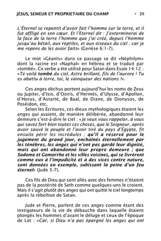• 29
L’Éternel se repentit d’avoir fait l’homme sur la terre, et il
fut affligé en son cœur. Et l’Eternel dit : J’exterminerai de
la face de la terre l’homme que j’ai créé, depuis l’homme
jusqu’au bétail, aux reptiles, et aux oiseaux du ciel ; car je
me repens de les avoir faits» (Genèse 6:1-7).
Le mot «Géants» dans ce passage se dit «Néphilym»
dont la racine est «Naphal» en hébreu et se traduit par
«tombé». Ce verbe a été utilisé pour Satan dans Esaïe 14:12 :
«Te voilà tombé du ciel, Astre brillant, fils de l’aurore ! Tu
es abattu à terre, toi, le vainqueur des nations !».
Ces anges déchus portent aujourd’hui les noms de Zeus
ou Jupiter, d’Isis, d’Osiris, d’Hermès, d’Ulysse, d’Apollon,
d’Horus, d’Astarté, de Baal, de Diane, de Dionysos, de
Poséidon, etc.
Selon les Écritures, ces dieux mythologiques étaient les
anges qui avaient, de manière délibérée, abandonné leur
demeure c’est-à-dire le ciel : «Je veux vous rappeler, à vous
qui savez fort bien toutes ces choses, que le Seigneur, après
avoir sauvé le peuple et l’avoir tiré du pays d’Égypte, fit
ensuite périr les incrédules ; qu’il a réservé pour le
jugement du grand jour, enchaînés éternellement par
les ténèbres, les anges qui n’ont pas gardé leur dignité,
mais qui ont abandonné leur propre demeure ; que
Sodome et Gomorrhe et les villes voisines, qui se livrèrent
comme eux à l’impudicité et à des vices contre nature,
sont données en exemple, subissant la peine d’un feu
éternel» (Jude 5-7).
Ces fils de Dieu qui sont allés avec des femmes n’étaient
pas de la postérité de Seth comme quelques-uns le croient.
Mais il s’agit plutôt des anges qui ont quitté le ciel longtemps
après la rébellion de Satan.
Jude et Pierre, parlent de ces anges comme étant des
instigateurs de la vie de débauche dans laquelle étaient
plongés les hommes d’avant le déluge et ceux de l’époque
de Lot : «Car, si Dieu n’a pas épargné les anges qui ont
JÉSUS, SEMEUR ET PROPRIETAIRE DU CHAMP
 
