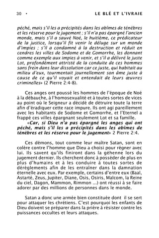 30 • LE BLÉ ET L’IVRAIE
péché, mais s’il les a précipités dans les abîmes de ténèbres
et les réserve pour le jugement ; s’il n’a pas épargné l’ancien
monde, mais s’il a sauvé Noé, le huitième, ce prédicateur
de la justice, lorsqu’il fit venir le déluge sur un monde
d’impies ; s’il a condamné à la destruction et réduit en
cendres les villes de Sodome et de Gomorrhe, les donnant
comme exemple aux impies à venir, et s’il a délivré le juste
Lot, profondément attristé de la conduite de ces hommes
sans frein dans leur dissolution car ce juste, qui habitait au
milieu d’eux, tourmentait journellement son âme juste à
cause de ce qu’il voyait et entendait de leurs œuvres
criminelles» (2 Pierre 2:4-8).
Ces anges ont poussé les hommes de l’époque de Noé
à la débauche, à l’homosexualité et à toutes sortes de vices
au point où le Seigneur a décidé de détruire toute la terre
afin d’éradiquer cette race impure. Ils ont agi pareillement
avec les habitants de Sodome et Gomorrhe, et l’Eternel a
frappé ces villes épargnant seulement Lot et sa famille.
«Car, si Dieu n’a pas épargné les anges qui ont
péché, mais s’il les a précipités dans les abîmes de
ténèbres et les réserve pour le jugement» 2 Pierre 2:4.
Ces démons, tout comme leur maître Satan, sont en
colère contre l’homme que Dieu a choisi pour régner avec
lui. Ils savent qu’ils finiront dans la géhenne lors du
jugement dernier. Ils cherchent donc à posséder de plus en
plus d’humains et à les conduire à toutes sortes de
dérèglements afin de les entraîner dans la damnation
éternelle avec eux. Par exemple, certains d’entre eux (Baal,
Astarté, Zeus, Jupiter, Diane, Osis, Osiris, Malcom, la Reine
du ciel, Dagon, Mammon, Rimmon ...) ont réussi à se faire
adorer par des millions de personnes dans le monde.
Satan a donc une armée bien constituée dont il se sert
pour attaquer les chrétiens. C’est pourquoi les enfants de
Dieu doivent se préparer dans la prière à résister contre les
puissances occultes et leurs attaques.
 