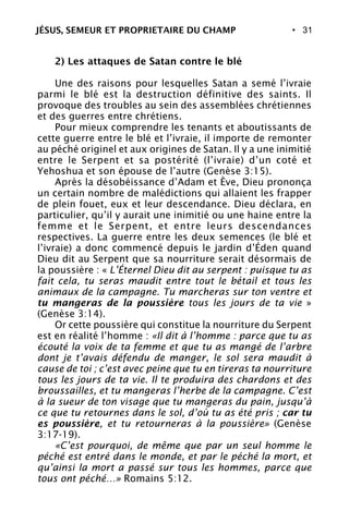 • 31
2) Les attaques de Satan contre le blé
Une des raisons pour lesquelles Satan a semé l’ivraie
parmi le blé est la destruction définitive des saints. Il
provoque des troubles au sein des assemblées chrétiennes
et des guerres entre chrétiens.
Pour mieux comprendre les tenants et aboutissants de
cette guerre entre le blé et l’ivraie, il importe de remonter
au péché originel et aux origines de Satan. Il y a une inimitié
entre le Serpent et sa postérité (l’ivraie) d’un coté et
Yehoshua et son épouse de l’autre (Genèse 3:15).
Après la désobéissance d’Adam et Ève, Dieu prononça
un certain nombre de malédictions qui allaient les frapper
de plein fouet, eux et leur descendance. Dieu déclara, en
particulier, qu’il y aurait une inimitié ou une haine entre la
femme et le Serpent, et entre leurs descendances
respectives. La guerre entre les deux semences (le blé et
l’ivraie) a donc commencé depuis le jardin d’Éden quand
Dieu dit au Serpent que sa nourriture serait désormais de
la poussière : « L’Éternel Dieu dit au serpent : puisque tu as
fait cela, tu seras maudit entre tout le bétail et tous les
animaux de la campagne. Tu marcheras sur ton ventre et
tu mangeras de la poussière tous les jours de ta vie »
(Genèse 3:14).
Or cette poussière qui constitue la nourriture du Serpent
est en réalité l’homme : «Il dit à l’homme : parce que tu as
écouté la voix de ta femme et que tu as mangé de l’arbre
dont je t’avais défendu de manger, le sol sera maudit à
cause de toi ; c’est avec peine que tu en tireras ta nourriture
tous les jours de ta vie. Il te produira des chardons et des
broussailles, et tu mangeras l’herbe de la campagne. C’est
à la sueur de ton visage que tu mangeras du pain, jusqu’à
ce que tu retournes dans le sol, d’où tu as été pris ; car tu
es poussière, et tu retourneras à la poussière» (Genèse
3:17-19).
«C’est pourquoi, de même que par un seul homme le
péché est entré dans le monde, et par le péché la mort, et
qu’ainsi la mort a passé sur tous les hommes, parce que
tous ont péché…» Romains 5:12.
JÉSUS, SEMEUR ET PROPRIETAIRE DU CHAMP
 