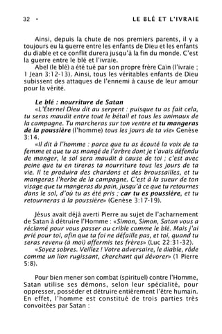 32 • LE BLÉ ET L’IVRAIE
Ainsi, depuis la chute de nos premiers parents, il y a
toujours eu la guerre entre les enfants de Dieu et les enfants
du diable et ce conflit durera jusqu’à la fin du monde. C’est
la guerre entre le blé et l’ivraie.
Abel (le blé) a été tué par son propre frère Caïn (l’ivraie ;
1 Jean 3:12-13). Ainsi, tous les véritables enfants de Dieu
subissent des attaques de l’ennemi à cause de leur amour
pour la vérité.
Le blé : nourriture de Satan
«L’Éternel Dieu dit au serpent : puisque tu as fait cela,
tu seras maudit entre tout le bétail et tous les animaux de
la campagne. Tu marcheras sur ton ventre et tu mangeras
de la poussière (l’homme) tous les jours de ta vie» Genèse
3:14.
«Il dit à l’homme : parce que tu as écouté la voix de ta
femme et que tu as mangé de l’arbre dont je t’avais défendu
de manger, le sol sera maudit à cause de toi ; c’est avec
peine que tu en tireras ta nourriture tous les jours de ta
vie. Il te produira des chardons et des broussailles, et tu
mangeras l’herbe de la campagne. C’est à la sueur de ton
visage que tu mangeras du pain, jusqu’à ce que tu retournes
dans le sol, d’où tu as été pris ; car tu es poussière, et tu
retourneras à la poussière» (Genèse 3:17-19).
Jésus avait déjà averti Pierre au sujet de l’acharnement
de Satan à détruire l’Homme : «Simon, Simon, Satan vous a
réclamé pour vous passer au crible comme le blé. Mais j’ai
prié pour toi, afin que ta foi ne défaille pas, et toi, quand tu
seras revenu (à moi) affermis tes frères» (Luc 22:31-32).
«Soyez sobres. Veillez ! Votre adversaire, le diable, rôde
comme un lion rugissant, cherchant qui dévorer» (1 Pierre
5:8).
Pour bien mener son combat (spirituel) contre l’Homme,
Satan utilise ses démons, selon leur spécialité, pour
oppresser, posséder et détruire entièrement l’être humain.
En effet, l’homme est constitué de trois parties très
convoitées par Satan :
 