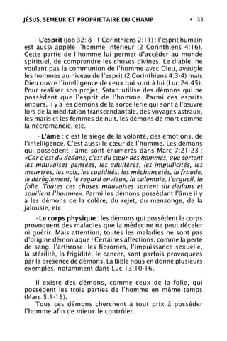 • 33
- L’esprit (Job 32: 8 ; 1 Corinthiens 2:11) : l’esprit humain
est aussi appelé l’homme intérieur (2 Corinthiens 4:16).
Cette partie de l’homme lui permet d’accéder au monde
spirituel, de comprendre les choses divines. Le diable, ne
voulant pas la communion de l’homme avec Dieu, aveugle
les hommes au niveau de l’esprit (2 Corinthiens 4:3-4) mais
Dieu ouvre l’intelligence de ceux qui sont à lui (Luc 24:45).
Pour réaliser son projet, Satan utilise des démons qui ne
possèdent que l’esprit de l’homme. Parmi ces esprits
impurs, il y a les démons de la sorcellerie qui sont à l’œuvre
lors de la méditation transcendantale, des voyages astraux,
les maris et les femmes de nuit, les démons de mort comme
la nécromancie, etc.
- L’âme : c’est le siège de la volonté, des émotions, de
l’intelligence. C’est aussi le cœur de l’homme. Les démons
qui possèdent l’âme sont énumérés dans Marc 7:21-23 :
«Car c’est du dedans, c’est du cœur des hommes, que sortent
les mauvaises pensées, les adultères, les impudicités, les
meurtres, les vols, les cupidités, les méchancetés, la fraude,
le dérèglement, le regard envieux, la calomnie, l’orgueil, la
folie. Toutes ces choses mauvaises sortent du dedans et
souillent l’homme». Parmi les démons possédant l’âme il y
a les démons de la colère, du rejet, du mensonge, de la
jalousie, etc.
- Le corps physique : les démons qui possèdent le corps
provoquent des maladies que la médecine ne peut déceler
ni guérir. Mais attention, toutes les maladies ne sont pas
d’origine démoniaque ! Certaines affections, comme la perte
de sang, l’arthrose, les fibromes, l’impuissance sexuelle,
la stérilité, la frigidité, le cancer, sont parfois provoquées
par la présence de démons. La Bible nous en donne plusieurs
exemples, notamment dans Luc 13:10-16.
Il existe des démons, comme ceux de la folie, qui
possèdent les trois parties de l’homme en même temps
(Marc 5:1-15).
Tous ces démons cherchent à tout prix à posséder
l’homme afin de mieux le contrôler.
JÉSUS, SEMEUR ET PROPRIETAIRE DU CHAMP
 
