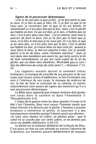 34 • LE BLÉ ET L’IVRAIE
Signes de la possession démoniaque
«Car je ne sais pas ce que je fais : je ne fais point ce que
je veux, et je fais ce que je hais. Or, si je fais ce que je ne
veux pas, je reconnais par là que la loi est bonne. Et
maintenant ce n’est plus moi qui le fais, mais c’est le péché
qui habite en moi. Ce qui est bon, je le sais, n’habite pas en
moi, c’est-à-dire dans ma chair : j’ai la volonté, mais non le
pouvoir de faire le bien. Car je ne fais pas le bien que je
veux, et je fais le mal que je ne veux pas. Et si je fais ce que
je ne veux pas, ce n’est plus moi qui le fais, c’est le péché
qui habite en moi. Je trouve donc en moi cette loi : quand je
veux faire le bien, le mal est attaché à moi. Car je prends
plaisir à la loi de Dieu, selon l’homme intérieur ; mais je
vois dans mes membres une autre loi, qui lutte contre la loi
de mon entendement, et qui me rend captif de la loi du
péché, qui est dans mes membres. Misérable que je suis !
Qui me délivrera du corps de cette mort ?...» Romains 7:15-
24.
Les rapports sexuels durant le sommeil (rêves
érotiques), le manque de contrôle de ses pensées et de son
corps avec toutes sortes d’addictions, le fait d’entendre une
voix à l’intérieur de son corps, le manque de maîtrise de
soi, le fait de faire le contraire de sa volonté, et mentir
naturellement sont autant de signes qui montrent qu’il y a
une possession démoniaque.
La Bible nous apprend que chaque chrétien doit garder
son corps dans la sainteté et dans l’honnêteté (1
Thessaloniciens 4:4).
L’enjeu de la guerre entre les deux plantes (l’ivraie et le
blé) c’est l’homme. Dieu veut sauver l’homme tandis que
Satan cherche à le détruire par le péché. L’homme a souvent
tendance à minimiser le péché, et pourtant il a des
conséquences mortelles puisqu’il donne accès aux démons :
«Si vous vous mettez en colère, ne péchez point ; que le
soleil ne se couche pas sur votre colère, et ne donnez pas
accès au diable» (Ephésiens 4:26-27).
Le péché est la violation délibérée de la Parole de Dieu.
C’est aussi un état ou une attitude ou encore l’absence de
la droiture. Les hommes posent délibérément de mauvais
 