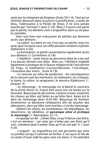 • 35
actes qui les éloignent du Seigneur (Esaïe 59:1-4). Tant qu’un
chrétien demeure dans la justice (sanctification, crainte de
Dieu, l’obéissance à la Parole de Dieu), il ne sera jamais
touché par l’ennemi (1 Jean 5:18). Mais s’il ouvre une porte
par le péché, les démons vont s’engouffrer dans sa vie pour
le contrôler.
Voici une liste non exhaustive de péchés qui donnent
accès aux démons :
- La colère: la colère en soi n’est pas un péché, mais les
actes que l’on pose sous son effet peuvent conduire à pécher
(Ephésiens 4:26).
- La fornication: ce péché sexuel donne rapidement accès
aux démons (1 Corinthiens 6:18).
- L’idolâtrie : toute chose ou personne dont on a du mal
à se passer devient une idole. Bien sur, l’idolâtrie englobe
également la pratique de la fausse religion et de l’occultisme
(le Yoga, la méditation transcendantale, l’astrologie,
l’évocation des morts ; Esaïe 8:19).
- La rancune ou refus de pardonner : les conséquences
de la rancune sont les murmures, la médisance, les critiques,
la haine, la colère, la vengeance, le meurtre (Ephésiens 5 ;
Jacques 3).
- Le mensonge : le mensonge est d’abord le contraire
de la vérité (Actes 5), il peut être aussi une vie basée sur la
fausseté. Beaucoup de personnes cachent à leurs conjoints
les choses qu’elles ont faites ou qu’elles font. Satan est le
père du mensonge (Jean 8:44-46). Beaucoup de femmes
chrétiennes se déclarent célibataires afin de toucher des
allocations, alors qu’elles sont mariées, c’est du mensonge.
«Dehors les chiens, les enchanteurs, les impudiques, les
meurtriers, les idolâtres, et quiconque aime et pratique
le mensonge ! » Apocalypse 22:15.
«Si quelqu’un dit : J’aime Dieu, et qu’il haïsse son frère,
c’est un menteur ; car celui qui n’aime pas son frère qu’il
voit, comment peut-il aimer Dieu qu’il ne voit pas ?» 1 Jean
4:20.
- L’orgueil : un orgueilleux est une personne qui aime
se justifier lorsqu’il commet un forfait. C’est aussi le fait de
se vanter d’avoir aidé les gens avec ses biens. C’est attendre
JÉSUS, SEMEUR ET PROPRIETAIRE DU CHAMP
 
