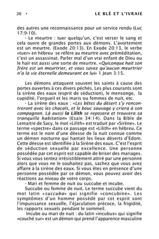 36 • LE BLÉ ET L’IVRAIE
des autres une reconnaissance pour un service rendu (Luc
17:9-10).
- Le meurtre : tuer quelqu’un, c’est verser le sang et
cela ouvre de grandes portes aux démons. L’avortement
est un meurtre. (Exode 20:13). En Exode 20:13, le verbe
«tuer» en hébreu se réfère au meurtre avec préméditation,
c’est un assassinat. Parler mal d’un vrai enfant de Dieu ou
le haïr est aussi une sorte de meurtre. «Quiconque hait son
frère est un meurtrier, et vous savez qu’aucun meurtrier
n’a la vie éternelle demeurant en lui» 1 Jean 3:15.
Les démons attaquent souvent les saints à cause des
portes ouvertes à ces divers péchés. Les plus courants sont
la sirène des eaux (esprit de séduction), le mensonge, la
cupidité, l’orgueil et les maris ou femmes de nuit, etc.
- La sirène des eaux : «Les bêtes du désert s’y rencon-
treront avec les chacals, et le bouc sauvage y criera à son
compagnon. Là aussi la Lilith se reposera et trouvera sa
tranquille habitation» (Esaïe 34:14). Dans la Bible de
Lemaitre de Sacy, le mot «Lilith» est traduit par «Sirène». Le
terme «spectre» dans ce passage est «Lilith» en hébreu. Ce
terme est le nom d’une déesse de la nuit connue comme
un démon nocturne qui hantait les lieux déserts d’Edom.
Cette déesse est identifiée à la Sirène des eaux. C’est l’esprit
de séduction sexuelle par excellence. Une personne
possédée par cet esprit est capable de briser des mariages.
Si vous vous sentez irrésistiblement attiré par une personne
alors que vous ne le souhaitez pas, sachez que vous avez
affaire à la sirène des eaux. Si vous êtes en présence d’une
personne possédée par ce démon, vous pouvez avoir des
réactions au niveau de votre corps.
- Mari et femme de nuit ou succube et incube.
Succube ou femme de nuit. Le terme succube vient du
mot latin «succuba» qui signifie «concubine». Les
symptômes d’un homme possédé par cet esprit sont
l’impuissance sexuelle, l’éjaculation précoce, la frigidité,
les rapports sexuels pendant le sommeil.
Incube ou mari de nuit : du latin «incubus» qui signifie
«couché sur» est un démon qui prend l’apparence masculine
 
