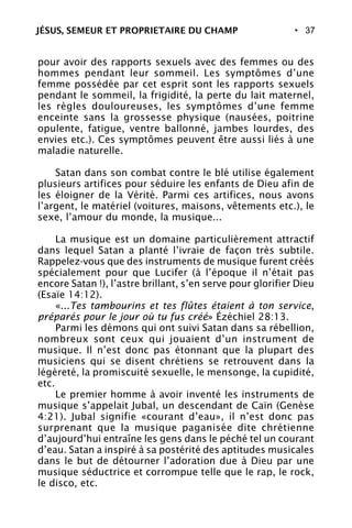 • 37
pour avoir des rapports sexuels avec des femmes ou des
hommes pendant leur sommeil. Les symptômes d’une
femme possédée par cet esprit sont les rapports sexuels
pendant le sommeil, la frigidité, la perte du lait maternel,
les règles douloureuses, les symptômes d’une femme
enceinte sans la grossesse physique (nausées, poitrine
opulente, fatigue, ventre ballonné, jambes lourdes, des
envies etc.). Ces symptômes peuvent être aussi liés à une
maladie naturelle.
Satan dans son combat contre le blé utilise également
plusieurs artifices pour séduire les enfants de Dieu afin de
les éloigner de la Vérité. Parmi ces artifices, nous avons
l’argent, le matériel (voitures, maisons, vêtements etc.), le
sexe, l’amour du monde, la musique...
La musique est un domaine particulièrement attractif
dans lequel Satan a planté l’ivraie de façon très subtile.
Rappelez-vous que des instruments de musique furent créés
spécialement pour que Lucifer (à l’époque il n’était pas
encore Satan !), l’astre brillant, s’en serve pour glorifier Dieu
(Esaïe 14:12).
«...Tes tambourins et tes flûtes étaient à ton service,
préparés pour le jour où tu fus créé» Ézéchiel 28:13.
Parmi les démons qui ont suivi Satan dans sa rébellion,
nombreux sont ceux qui jouaient d’un instrument de
musique. Il n’est donc pas étonnant que la plupart des
musiciens qui se disent chrétiens se retrouvent dans la
légèreté, la promiscuité sexuelle, le mensonge, la cupidité,
etc.
Le premier homme à avoir inventé les instruments de
musique s’appelait Jubal, un descendant de Caïn (Genèse
4:21). Jubal signifie «courant d’eau», il n’est donc pas
surprenant que la musique paganisée dite chrétienne
d’aujourd’hui entraîne les gens dans le péché tel un courant
d’eau. Satan a inspiré à sa postérité des aptitudes musicales
dans le but de détourner l’adoration due à Dieu par une
musique séductrice et corrompue telle que le rap, le rock,
le disco, etc.
JÉSUS, SEMEUR ET PROPRIETAIRE DU CHAMP
 
