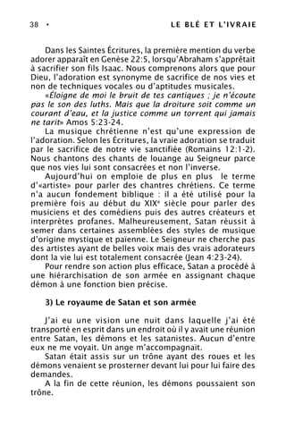 38 • LE BLÉ ET L’IVRAIE
Dans les Saintes Écritures, la première mention du verbe
adorer apparaît en Genèse 22:5, lorsqu’Abraham s’apprêtait
à sacrifier son fils Isaac. Nous comprenons alors que pour
Dieu, l’adoration est synonyme de sacrifice de nos vies et
non de techniques vocales ou d’aptitudes musicales.
«Éloigne de moi le bruit de tes cantiques ; je n’écoute
pas le son des luths. Mais que la droiture soit comme un
courant d’eau, et la justice comme un torrent qui jamais
ne tarit» Amos 5:23-24.
La musique chrétienne n’est qu’une expression de
l’adoration. Selon les Écritures, la vraie adoration se traduit
par le sacrifice de notre vie sanctifiée (Romains 12:1-2).
Nous chantons des chants de louange au Seigneur parce
que nos vies lui sont consacrées et non l’inverse.
Aujourd’hui on emploie de plus en plus le terme
d’«artiste» pour parler des chantres chrétiens. Ce terme
n’a aucun fondement biblique : il a été utilisé pour la
première fois au début du XIXe
siècle pour parler des
musiciens et des comédiens puis des autres créateurs et
interprètes profanes. Malheureusement, Satan réussit à
semer dans certaines assemblées des styles de musique
d’origine mystique et païenne. Le Seigneur ne cherche pas
des artistes ayant de belles voix mais des vrais adorateurs
dont la vie lui est totalement consacrée (Jean 4:23-24).
Pour rendre son action plus efficace, Satan a procédé à
une hiérarchisation de son armée en assignant chaque
démon à une fonction bien précise.
3) Le royaume de Satan et son armée
J’ai eu une vision une nuit dans laquelle j’ai été
transporté en esprit dans un endroit où il y avait une réunion
entre Satan, les démons et les satanistes. Aucun d’entre
eux ne me voyait. Un ange m’accompagnait.
Satan était assis sur un trône ayant des roues et les
démons venaient se prosterner devant lui pour lui faire des
demandes.
A la fin de cette réunion, les démons poussaient son
trône.
 