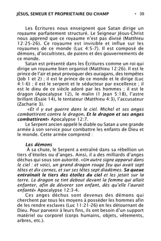• 39
Les Écritures nous enseignent que Satan dirige un
royaume parfaitement structuré. Le Seigneur Jésus-Christ
nous apprend que ce royaume n’est pas divisé (Matthieu
12:25-26). Ce royaume est invisible et influe sur les
royaumes de ce monde (Luc 4:5-7). Il est composé de
démons, d’occultistes, de païens et des gouvernements de
ce monde.
Satan est présenté dans les Écritures comme un roi qui
dirige un royaume bien organisé (Matthieu 12:26). Il est le
prince de l’air et peut provoquer des ouragans, des tempêtes
(Job 1 et 2) ; il est le prince de ce monde et le dirige (Luc
4:1-6) ; il est le serpent et le séducteur par excellence ; il
est le dieu de ce siècle adoré par les hommes ; il est le
dragon (Apocalypse 12), le malin (1 Jean 5:18), l’astre
brillant (Esaïe 14), le tentateur (Matthieu 4:3), l’accusateur
(Zacharie 3).
«Et il y eut guerre dans le ciel. Michel et ses anges
combattirent contre le dragon. Et le dragon et ses anges
combattirent» Apocalypse 12:7.
Le Serpent ancien appelé le diable ou Satan a une grande
armée à son service pour combattre les enfants de Dieu et
le monde. Cette armée comprend :
Les démons
À sa chute, le Serpent a entraîné dans sa rébellion un
tiers d’étoiles ou d’anges. Ainsi, il a des milliards d’anges
déchus qui sous son autorité. «Un autre signe apparut dans
le ciel : et voici, un grand dragon rouge feu qui avait sept
têtes et dix cornes, et sur ses têtes sept diadèmes. Sa queue
entraînait le tiers des étoiles du ciel et les jetait sur la
terre. Le dragon se tint debout devant la femme qui allait
enfanter, afin de dévorer son enfant, dès qu’elle l’aurait
enfanté» Apocalypse 12:3-4.
Ces anges déchus sont devenus des démons qui
cherchent par tous les moyens à posséder les hommes afin
de les rendre esclaves (Luc 11:21-26) en les détournant de
Dieu. Pour parvenir à leurs fins, ils ont besoin d’un support
matériel ou corporel (corps humains, objets, vêtements,
arbres, etc.).
JÉSUS, SEMEUR ET PROPRIETAIRE DU CHAMP
 