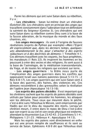 40 • LE BLÉ ET L’IVRAIE
Parmi les démons qui ont suivi Satan dans sa rébellion,
il y a :
- Les chérubins : Satan lui-même était un chérubin
(Ézéchiel 28). Les chérubins sont en principe des anges qui
travaillent constamment dans l’adoration tout en défendant
la sainteté du Seigneur (Genèse 3). Les chérubins qui ont
suivi Satan dans sa rébellion contre Dieu sont à la base de
la fausse adoration, de la musique du monde et des faux
chantres, etc.
- Les anges messagers : ils sont à l’origine de fausses
révélations (esprits de Python par exemple) «Mais l’Esprit
dit expressément que, dans les derniers temps, quelques-
uns abandonneront la foi, pour s’attacher à des esprits
séducteurs et à des doctrines de démons» 1 Timothée 4:1.
Ces démons travaillent avec les voyants, les faux prophètes,
les marabouts (1 Rois 22). Ils inspirent les hommes en les
poussant à créer des sectes et des religions. Ils sont aussi à
la base de l’astrologie, de la méditation transcendantale,
du Yoga, et de toutes les religions qui existent sur terre.
- Les anges guerriers : la Bible nous parle de
l’implication des anges guerriers dans les conflits qui
opposaient Israël aux nations païennes (Josué 5:13-15 ; 2
Rois 6:8-17). Les anges guerriers qui ont suivi Satan sont à
la base des guerres, des haines, des violences etc. Ces
démons ressemblent à des grenouilles selon la révélation
de l’apôtre Jean (Apocalypse 16:13-16).
- Les esprits des païens décédés : Il est important que
les chrétiens sachent que les esprits de païens décédés sont
utilisés par Satan pour posséder les hommes, les attaquer
voir les détruire. Tous ceux qui meurent dans le péché,
c’est-à-dire sans Yéhoshua le Messie, sont emprisonnés par
Hadès qui est le dieu du royaume des morts. Lorsqu’un
chrétien meurt, il entre dans le repos de Dieu c’est-à-dire
que son esprit va au ciel et son corps physique est endormi,
attendant la résurrection (Luc 23:42-43 ; 2 Corinthiens 5:1-4 ;
Philippiens 1:21-23 ; Hébreux 4 ; Apocalypse 14:13).
Mais les esprits des païens vont directement en enfer
qui est une prison remplie de souffrances et ils sont au
service de Satan. Ephésiens 4:8-9 dit que Yéhoshua était
 