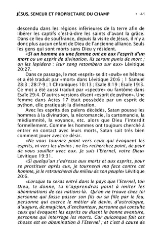 • 41
descendu dans les régions inférieures de la terre afin de
libérer les captifs c’est-à-dire les saints d’avant la grâce.
Dans ce lieu de souffrance, depuis la visite de Jésus, il n’y a
donc plus aucun enfant de Dieu de l’ancienne alliance. Seuls
les gens qui sont morts sans Dieu y résident.
«Si un homme ou une femme ont en eux l’esprit d’un
mort ou un esprit de divination, ils seront punis de mort ;
on les lapidera : leur sang retombera sur eux» Lévitique
20:27.
Dans ce passage, le mot «esprit» se dit «owb» en hébreu
et a été traduit par «mort» dans Lévitique 20:6 ; 1 Samuel
28:3 ; 28:7-9 ; 1 Chroniques 10:13 ; Esaïe 8:19 ; Esaïe 19:3.
Ce mot a été aussi traduit par «spectre» ou fantôme dans
Esaïe 29:4. D’autres versions disent «esprit de python». Une
femme dans Actes 17 était possédée par un esprit de
python, elle pratiquait la divination.
Avec les esprits des païens décédés, Satan pousse les
hommes à la divination, la nécromancie, la cartomancie, la
médiumnité, la voyance, etc. alors que Dieu l’interdit
formellement. Comme les hommes ont toujours cherché à
entrer en contact avec leurs morts, Satan sait très bien
comment jouer avec ce désir.
«Ne vous tournez point vers ceux qui évoquent les
esprits, ni vers les devins ; ne les recherchez point, de peur
de vous souiller avec eux. Je suis l’Eternel, votre Dieu»
Lévitique 19:31.
«Si quelqu’un s’adresse aux morts et aux esprits, pour
se prostituer après eux, je tournerai ma face contre cet
homme, je le retrancherai du milieu de son peuple» Lévitique
20:6.
«Lorsque tu seras entré dans le pays que l’Eternel, ton
Dieu, te donne, tu n’apprendras point à imiter les
abominations de ces nations-là. Qu’on ne trouve chez toi
personne qui fasse passer son fils ou sa fille par le feu,
personne qui exerce le métier de devin, d’astrologue,
d’augure, de magicien, d’enchanteur, personne qui consulte
ceux qui évoquent les esprits ou disent la bonne aventure,
personne qui interroge les morts. Car quiconque fait ces
choses est en abomination à l’Eternel ; et c’est à cause de
JÉSUS, SEMEUR ET PROPRIETAIRE DU CHAMP
 