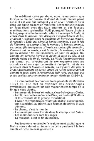 6 • LE BLÉ ET L’IVRAIE
En méditant cette parabole, nous remarquons que
lorsque le blé eut poussé et donné du fruit, l’ivraie parut
aussi. Il est vrai que lorsqu’il y a un réveil spirituel divin
dans une église ou dans un ministère, l’ennemi suscite aussi
un faux réveil avec des faux ouvriers et des fausses
manifestations spirituelles. Voilà pourquoi l’ivraie côtoiera
le blé jusqu’à la fin du monde. «Alors il renvoya la foule, et
entra dans la maison. Ses disciples s’approchèrent de lui,
et dirent : Explique-nous la parabole de l’ivraie du champ.
Il répondit : Celui qui sème la bonne semence, c’est le Fils
de l’homme ; le champ, c’est le monde ; la bonne semence,
ce sont les fils du royaume ; l’ivraie, ce sont les fils du malin ;
l’ennemi qui l’a semée, c’est le diable ; la moisson, c’est la
fin du monde ; les moissonneurs, ce sont les anges. Or,
comme on arrache l’ivraie et qu’on la jette au feu, il en
sera de même à la fin du monde. Le Fils de l’homme enverra
ses anges, qui arracheront de son royaume tous les
scandales et ceux qui commettent l’iniquité : et ils les
jetteront dans la fournaise ardente, où il y aura des pleurs
et des grincements de dents. Alors les justes resplendiront
comme le soleil dans le royaume de leur Père. Que celui qui
a des oreilles pour entendre entende» Matthieu 13:36-43.
Il est important de comprendre la parabole de Matthieu
13:24-30. Elle met en évidence des personnages
symboliques qui jouent un rôle majeur en ces temps de la
fin que nous vivons.
- Le semeur du blé est Yéhoshua, c’est-à-dire Jésus-Christ.
- Le blé, ce sont les enfants de Dieu, les brebis (l’Ekklésia
et les croyants de la grande tribulation).
- L’ivraie correspond aux enfants du diable, aux religions,
aux scandales, au péché, aux fausses doctrines et aux
démons.
- Le champ, c’est le monde.
- L’ennemi qui sema l’ivraie dans le champ, c’est Satan.
- Les moissonneurs sont les anges
- La moisson, c’est la fin du monde.
Redécouvrons ensemble l’enseignement capital que le
Maître nous a donné au travers de cette parabole à la fois
simple et riche en enseignements.
 