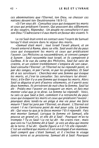 42 • LE BLÉ ET L’IVRAIE
ces abominations que l’Eternel, ton Dieu, va chasser ces
nations devant toi» Deutéronome 18:9-12.
«Si l’on vous dit : Consultez ceux qui évoquent les morts
et ceux qui prédisent l’avenir, Qui poussent des sifflements
et des soupirs, Répondez : Un peuple ne consultera-t-il pas
son Dieu ? S’adressera-t-il aux morts en faveur des vivants ?»
Le roi Saül était entré en contact avec l’esprit de Samuel
lorsqu’il était encore dans le séjour des morts.
«Samuel était mort ; tout Israël l’avait pleuré, et on
l’avait enterré à Rama, dans sa ville. Saül avait ôté du pays
ceux qui évoquaient les morts et ceux qui prédisaient
l’avenir. Les Philistins se rassemblèrent, et vinrent camper
à Sunem ; Saül rassembla tout Israël, et ils campèrent à
Guilboa. A la vue du camp des Philistins, Saül fut saisi de
crainte, et un violent tremblement s’empara de son cœur.
Saül consulta l’Eternel ; et l’Eternel ne lui répondit point, ni
par des songes, ni par l’urim, ni par les prophètes. Et Saül
dit à ses serviteurs : Cherchez-moi une femme qui évoque
les morts, et j’irai la consulter. Ses serviteurs lui dirent :
Voici, à En-Dor il y a une femme qui évoque les morts. Alors
Saül se déguisa et prit d’autres vêtements, et il partit avec
deux hommes. Ils arrivèrent de nuit chez la femme. Saül lui
dit : Prédis-moi l’avenir en évoquant un mort, et fais-moi
monter celui que je te dirai. La femme lui répondit : Voici,
tu sais ce que Saül a fait, comment il a retranché du pays
ceux qui évoquent les morts et ceux qui prédisent l’avenir ;
pourquoi donc tends-tu un piège à ma vie pour me faire
mourir ? Saül lui jura par l’Eternel, en disant : L’Eternel est
vivant ! il ne t’arrivera point de mal pour cela. La femme
dit : Qui veux-tu que je te fasse monter ? Et il répondit : Fais
moi monter Samuel. Lorsque la femme vit Samuel, elle
poussa un grand cri, et elle dit à Saül : Pourquoi m’as-tu
trompée ? Tu es Saül ! Le roi lui dit : Ne crains rien ; mais
que vois-tu ? La femme dit à Saül : je vois un dieu qui monte
de la terre. Il lui dit : Quelle figure a-t-il ? Et elle répondit :
C’est un vieillard qui monte et il est enveloppé d’un manteau.
Saül comprit que c’était Samuel, et il s’inclina le visage
contre terre et se prosterna. Samuel dit à Saül: Pourquoi
 
