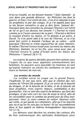 • 43
m’as-tu troublé, en me faisant monter ? Saül répondit : Je
suis dans une grande détresse : les Philistins me font la
guerre, et Dieu s’est retiré de moi ; il ne m’a répondu ni par
les prophètes ni par des songes. Et je t’ai appelé pour que
tu me fasses connaître ce que je dois faire. Samuel dit :
Pourquoi donc me consultes-tu, puisque l’Eternel s’est retiré
de toi et qu’il est devenu ton ennemi ? L’Eternel te traite
comme je te l’avais annoncé de sa part ; l’Eternel a déchiré
la royauté d’entre tes mains, et l’a donnée à un autre, à
David. Tu n’as point obéi à la voix de l’Eternel, et tu n’as
point fait sentir à Amalek l’ardeur de sa colère : voilà
pourquoi l’Eternel te traite aujourd’hui de cette manière.
Et même l’Eternel livrera Israël avec toi entre les mains des
Philistins. Demain, toi et tes fils, vous serez avec moi, et
l’Eternel livrera le camp d’Israël entre les mains des
Philistins» 1 Samuel 28:3-19.
Les esprits de païens décédés peuvent être utilisés sous
l’aspect de ce que nous appelons communément des
fantômes. Ils peuvent aussi posséder les hommes en tant
qu’esprits humains ou encore les combattre en tant que
maris et femmes de nuit etc.
Les armées du monde
«Le sixième versa sa coupe sur le grand fleuve,
l’Euphrate. Et son eau tarit, afin que le chemin des rois
venant de l’Orient fût préparé. Et je vis sortir de la bouche
du dragon, et de la bouche de la bête, et de la bouche du
faux prophète, trois esprits impurs, semblables à des
grenouilles. Car ce sont des esprits de démons, qui font des
prodiges, et qui vont vers les rois de toute la terre, afin de
les rassembler pour le combat du grand jour du Dieu tout-
puissant. Voici, je viens comme un voleur. Heureux celui
qui veille, et qui garde ses vêtements, afin qu’il ne marche
pas nu et qu’on ne voie pas sa honte ! Ils les rassemblèrent
dans le lieu appelé en hébreu Armageddon» Apocalypse
16:12-16.
Les démons sont derrière les armées des nations afin
de leur communiquer des aptitudes diaboliques pour
JÉSUS, SEMEUR ET PROPRIETAIRE DU CHAMP
 
