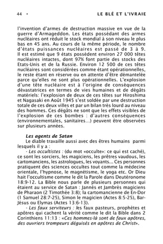 44 • LE BLÉ ET L’IVRAIE
l’invention d’armes de destruction massive en vue de la
guerre d’Armageddon. Les états possédant des armes
nucléaires ont réduit le stock mondial à son niveau le plus
bas en 45 ans. Au cours de la même période, le nombre
d’états puissances nucléaires est passé de 3 à 9.
Il est estimé que 9 états possèdent environ 27 000 têtes
nucléaires intactes, dont 97% font partie des stocks des
Etats-Unis et de la Russie. Environ 12 500 de ces têtes
nucléaires sont considérées comme étant opérationnelles,
le reste étant en réserve ou en attente d’être démantelée
parce qu’elles ne sont plus opérationnelles. L’explosion
d’une tête nucléaire est à l’origine de conséquences
dévastatrices en termes de vies humaines et de dégâts
matériels: l’explosion de deux de ces têtes sur Hiroshima
et Nagasaki en Août 1945 s’est soldée par une destruction
totale de ces deux villes et par un bilan très lourd au niveau
des hommes. Ces dégâts ne sont que les effets visibles de
l’explosion de ces bombes : d’autres conséquences
(environnementales, sanitaires…) peuvent être observées
sur plusieurs années.
Les agents de Satan
Le diable travaille aussi avec des êtres humains parmi
lesquels il y a :
- Les occultistes : (du mot «occulte»: ce qui est caché),
ce sont les sorciers, les magiciens, les prêtres vaudous, les
cartomanciens, les astrologues, les voyants... Ces personnes
pratiquent des sciences occultes tout comme la médecine
orientale, l’hypnose, le magnétisme, le yoga etc. Or Dieu
hait l’occultisme comme le dit la Parole dans Deutéronome
18:9-12. La Bible nous parle de plusieurs personnes qui
étaient au service de Satan : Jannès et Jambrès magiciens
de Pharaon (2 Timothée 3:8); la cartomancienne de En-Dor
(1 Samuel 28:7-25), Simon le magicien (Actes 8:5-25), Bar-
Jésus ou Elymas (Actes 13:6-13).
- Les faux serviteurs : les faux pasteurs, prophètes et
apôtres qui cachent la vérité comme le dit la Bible dans 2
Corinthiens 11:13 : «Ces hommes-là sont de faux apôtres,
des ouvriers trompeurs déguisés en apôtres de Christ».
 