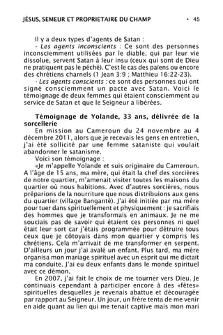 • 45
Il y a deux types d’agents de Satan :
- Les agents inconscients : Ce sont des personnes
inconsciemment utilisées par le diable, qui par leur vie
dissolue, servent Satan à leur insu (ceux qui sont de Dieu
ne pratiquent pas le péché). C’est le cas des païens ou encore
des chrétiens charnels (1 Jean 3:9 ; Matthieu 16:22-23).
- Les agents conscients : ce sont des personnes qui ont
signé consciemment un pacte avec Satan. Voici le
témoignage de deux femmes qui étaient consciemment au
service de Satan et que le Seigneur a libérées.
Témoignage de Yolande, 33 ans, délivrée de la
sorcellerie
En mission au Cameroun du 24 novembre au 4
décembre 2011, alors que je recevais les gens en entretien,
j’ai été sollicité par une femme sataniste qui voulait
abandonner le satanisme.
Voici son témoignage :
«Je m’appelle Yolande et suis originaire du Cameroun.
A l’âge de 15 ans, ma mère, qui était la chef des sorcières
de notre quartier, m’amenait visiter toutes les maisons du
quartier où nous habitions. Avec d’autres sorcières, nous
préparions de la nourriture que nous distribuions aux gens
du quartier (village Banganté). J’ai été initiée par ma mère
pour tuer dans spirituellement et physiquement : je sacrifiais
des hommes que je transformais en animaux. Je ne me
souciais pas de savoir qui étaient ces personnes ni quel
était leur sort car j’étais programmée pour détruire tous
ceux que je côtoyais dans mon quartier y compris les
chrétiens. Cela m’arrivait de me transformer en serpent.
D’ailleurs un jour j’ai avalé un enfant. Plus tard, ma mère
organisa mon mariage spirituel avec un esprit qui me dictait
ma conduite. J’ai eu deux enfants dans le monde spirituel
avec ce démon.
En 2007, j’ai fait le choix de me tourner vers Dieu. Je
continuais cependant à participer encore à des «fêtes»
spirituelles desquelles je revenais abattue et découragée
par rapport au Seigneur. Un jour, un frère tenta de me venir
en aide quant au lien qui me tenait captive mais mon mari
JÉSUS, SEMEUR ET PROPRIETAIRE DU CHAMP
 