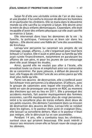 • 47
Satan fit d’elle une véritable sirène de l’air et des eaux
et une Jézabel. Il lui confia la mission de détruire les hommes
et en particulier les chrétiens. Elle se maria dans le deuxième
monde où elle sacrifia sa virginité à Satan. Elle devint ainsi
la mère de deux enfants démoniaques. Cependant, elle était
incapable d’avoir des enfants physiques car elle avait sacrifié
sa matrice à Satan.
Elle intervenait dans tous les domaines de la vie : la
famille, la politique, l’entreprise et bien sûr dans les
églises... Elle devint ainsi une fidèle de l’une des assemblées
de Kinshasa.
Lorsqu’une personne lui racontait ses projets de vie
(mariage, voyage, affaires...), elle s’organisait pour tout faire
échouer à l’avance. Elle n’avait ni pitié pour sa famille qu’elle
avait ruinée financièrement, notamment en paralysant les
affaires de son père, ni pour les jeunes de son entourage
dont elle avait bloqué les études.
Ainsi, quand elle ne voulait pas aller à l’école, elle
envoûtait toute sa classe et empêchait ainsi ses camarades
de se concentrer. Par pure jalousie, à défaut de pouvoir la
tuer, elle frappa de stérilité l’une de ses amies parce qu’elle
était plus belle qu’elle.
Parmi ses œuvres de destruction, elle a confessé avoir
fait échouer trois personnes à la députation. D’ailleurs, avec
le groupe de satanistes avec lequel elle travaillait, elle a
tenté en vain de provoquer une guerre en RDC au moment
des élections qui ont eu lieu en 2011. Elle a provoqué des
accidents mortels, fait avorter mystiquement des femmes
enceintes, sacrifié mystiquement plus de vingt personnes,
initié à la sorcellerie plus de treize enfants dont deux de
ses petits cousins. Dix démons l’assistaient dans sa mission
de destruction des œuvres de Dieu. Lorsqu’elle se rendait
dans les églises, si le pasteur était juste et craignait Dieu,
elle laissait sa sorcellerie dehors. Mais si le pasteur n’était
pas intègre, elle le détruisait lui et son assemblée.
Pendant 14 ans, elle a combattu tous les chrétiens,
surtout ceux qui priaient beaucoup. Elle avait intérêt à
réussir ses missions sinon elle se faisait rouer de coups par
les démons.
JÉSUS, SEMEUR ET PROPRIETAIRE DU CHAMP
 