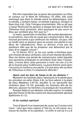 48 • LE BLÉ ET L’IVRAIE
Elle finit cependant par se poser des questions sur Dieu
et surtout sur le Nom de Yéhoshua. En effet, elle avait
remarqué que dans le monde astral ou démoniaque, tout
le monde, y compris Satan, se mettait à genoux, lorsque ce
Nom était cité. Cela l’intrigua énormément. Elle se dit que
si Satan fléchissait les genoux à chaque fois que le Nom de
Yéhoshua était prononcé, alors pourquoi ne pas servir ce
Dieu qui semblait plus fort que lui ?
Le matin, quand elle se réveillait, elle voulait abandonner
la sorcellerie, mais elle ne savait pas comment faire. Elle ne
trouvait personne à qui confesser ses méfaits. Un jour, elle
se rendit chez un pasteur pour lui avouer son péché et son
désir de l’abandonner. Mais ce dernier n’eut pas de
meilleure idée que de lui proposer une délivrance par le
biais d’un rapport sexuel !
Le 16 février 2012, je me suis rendu à Kinshasa pour
une mission de deux semaines. Lors d’une réunion de prière,
Dieu me donna une parole de connaissance selon laquelle
une personne pratiquant la sorcellerie était dans l’assem-
blée. J’invitai donc cette personne à venir me voir à la fin
de la réunion pour la délivrance. La jeune femme saisit alors
l’occasion et confessa son péché. J’ai prié pour elle au Nom
de Yéhoshua et Dieu l’a totalement délivrée !
Quels sont les buts de Satan et de ses démons ?
Maintenir les hommes dans l’ignorance et le péché pour
les entraîner en enfer (Osée 4:6), se faire adorer à la place
de Dieu (Matthieu 4:8-10), étouffer la vie spirituelle des
chrétiens (Jean 10:10), posséder les hommes afin de les
détruire, pousser les hommes à la pratique de l’occultisme.
Puisque Satan et ses démons sont des esprits, le combat
que doit mener le blé (les saints) est nécessairement spirituel
(Ephésiens 6:12).
4) Un combat spirituel
Tout d’abord il est important de savoir qu’il existe trois
cieux : celui que nous voyons à l’œil nu, le ciel astral, on y
trouve les étoiles et les planètes ; et enfin le ciel où il y a le
 