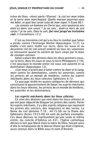 • 49
trône de Dieu. «Ainsi parle l’Éternel : le ciel est mon trône
et la terre mon marchepied. Quelle maison pourriez-vous
me bâtir, et quel lieu serait celui de mon repos ?» Esaïe 66:1
«Je connais un homme en Christ qui, voici quatorze ans
était-ce dans son corps ? Je ne sais ; était-ce hors de son
corps ? Je ne sais, Dieu le sait, fut ravi jusqu’au troisième
ciel» 2 Corinthiens 12:2.
C’est au troisième ciel qu’a eu lieu le combat que Satan
a perdu contre l’Archange Michel (Apocalypse 12:7). Le
diable s’est alors établi sur terre, dans les eaux et au
deuxième ciel (le ciel astral) endroit où tous les satanistes
se retrouvent quand ils sortent de leurs corps par le biais
de voyages astraux.
Satan a placé des démons dans les deux premiers cieux,
sur la terre, dans les eaux et sous la terre (Philippiens 2:10),
c’est pourquoi le monde entier est sous son autorité et sa
domination (Apocalypse 12).
«Car nous n’avons pas à lutter contre la chair et le sang,
mais contre les dominations, contre les autorités, contre
les princes de ce monde de ténèbres, contre les esprits
méchants dans les lieux célestes» Ephésiens 6:12.
Ce passage révèle les quatre catégories de démons qui
constituent le gouvernement de Satan; les esprits méchants
dans les lieux célestes, les princes de ce monde de ténèbres,
les autorités et les dominations.
Les esprits méchants dans les lieux célestes
Ce sont des démons qui sont dans les lieux célestes et
qui ont pour objectif de bloquer les prières des saints. Parmi
les esprits méchants, il y a des esprits religieux qui reçoivent
les prières des sorciers, des magiciens et des sectes. La
Reine du ciel (Jérémie 7:18 ; 44:15-30) ou la Diane des
Ephésiens (Actes 19:23-40) en sont de parfaits exemples.
Ces deux déesses ne représentent qu’une seule et même
entité. Au concile d’Ephèse en 431, l’Eglise catholique
déclara à tort que Marie était la mère de Dieu, faisant ainsi
d’elle la remplaçante de la déesse Diane qui était à Ephèse,
aussi connue dans la Bible sous le nom d’Astarté.
JÉSUS, SEMEUR ET PROPRIETAIRE DU CHAMP
 