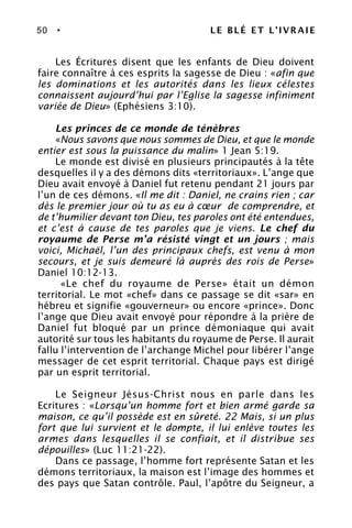 50 • LE BLÉ ET L’IVRAIE
Les Écritures disent que les enfants de Dieu doivent
faire connaître à ces esprits la sagesse de Dieu : «afin que
les dominations et les autorités dans les lieux célestes
connaissent aujourd’hui par l’Eglise la sagesse infiniment
variée de Dieu» (Ephésiens 3:10).
Les princes de ce monde de ténèbres
«Nous savons que nous sommes de Dieu, et que le monde
entier est sous la puissance du malin» 1 Jean 5:19.
Le monde est divisé en plusieurs principautés à la tête
desquelles il y a des démons dits «territoriaux». L’ange que
Dieu avait envoyé à Daniel fut retenu pendant 21 jours par
l’un de ces démons. «Il me dit : Daniel, ne crains rien ; car
dès le premier jour où tu as eu à cœur de comprendre, et
de t’humilier devant ton Dieu, tes paroles ont été entendues,
et c’est à cause de tes paroles que je viens. Le chef du
royaume de Perse m’a résisté vingt et un jours ; mais
voici, Michaël, l’un des principaux chefs, est venu à mon
secours, et je suis demeuré là auprès des rois de Perse»
Daniel 10:12-13.
«Le chef du royaume de Perse» était un démon
territorial. Le mot «chef» dans ce passage se dit «sar» en
hébreu et signifie «gouverneur» ou encore «prince». Donc
l’ange que Dieu avait envoyé pour répondre à la prière de
Daniel fut bloqué par un prince démoniaque qui avait
autorité sur tous les habitants du royaume de Perse. Il aurait
fallu l’intervention de l’archange Michel pour libérer l’ange
messager de cet esprit territorial. Chaque pays est dirigé
par un esprit territorial.
Le Seigneur Jésus-Christ nous en parle dans les
Ecritures : «Lorsqu’un homme fort et bien armé garde sa
maison, ce qu’il possède est en sûreté. 22 Mais, si un plus
fort que lui survient et le dompte, il lui enlève toutes les
armes dans lesquelles il se confiait, et il distribue ses
dépouilles» (Luc 11:21-22).
Dans ce passage, l’homme fort représente Satan et les
démons territoriaux, la maison est l’image des hommes et
des pays que Satan contrôle. Paul, l’apôtre du Seigneur, a
 