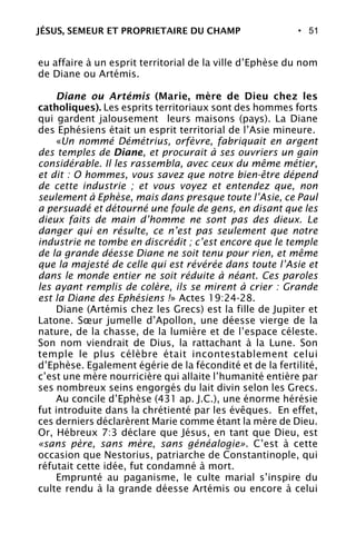 • 51
eu affaire à un esprit territorial de la ville d’Ephèse du nom
de Diane ou Artémis.
Diane ou Artémis (Marie, mère de Dieu chez les
catholiques). Les esprits territoriaux sont des hommes forts
qui gardent jalousement leurs maisons (pays). La Diane
des Ephésiens était un esprit territorial de l’Asie mineure.
«Un nommé Démétrius, orfèvre, fabriquait en argent
des temples de Diane, et procurait à ses ouvriers un gain
considérable. Il les rassembla, avec ceux du même métier,
et dit : O hommes, vous savez que notre bien-être dépend
de cette industrie ; et vous voyez et entendez que, non
seulement à Ephèse, mais dans presque toute l’Asie, ce Paul
a persuadé et détourné une foule de gens, en disant que les
dieux faits de main d’homme ne sont pas des dieux. Le
danger qui en résulte, ce n’est pas seulement que notre
industrie ne tombe en discrédit ; c’est encore que le temple
de la grande déesse Diane ne soit tenu pour rien, et même
que la majesté de celle qui est révérée dans toute l’Asie et
dans le monde entier ne soit réduite à néant. Ces paroles
les ayant remplis de colère, ils se mirent à crier : Grande
est la Diane des Ephésiens !» Actes 19:24-28.
Diane (Artémis chez les Grecs) est la fille de Jupiter et
Latone. Sœur jumelle d’Apollon, une déesse vierge de la
nature, de la chasse, de la lumière et de l’espace céleste.
Son nom viendrait de Dius, la rattachant à la Lune. Son
temple le plus célèbre était incontestablement celui
d’Ephèse. Egalement égérie de la fécondité et de la fertilité,
c’est une mère nourricière qui allaite l’humanité entière par
ses nombreux seins engorgés du lait divin selon les Grecs.
Au concile d’Ephèse (431 ap. J.C.), une énorme hérésie
fut introduite dans la chrétienté par les évêques. En effet,
ces derniers déclarèrent Marie comme étant la mère de Dieu.
Or, Hébreux 7:3 déclare que Jésus, en tant que Dieu, est
«sans père, sans mère, sans généalogie». C’est à cette
occasion que Nestorius, patriarche de Constantinople, qui
réfutait cette idée, fut condamné à mort.
Emprunté au paganisme, le culte marial s’inspire du
culte rendu à la grande déesse Artémis ou encore à celui
JÉSUS, SEMEUR ET PROPRIETAIRE DU CHAMP
 