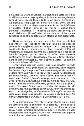 52 • LE BLÉ ET L’IVRAIE
de la déesse Diane d’Ephèse, gardienne de cette ville. Les
Israélites au temps du prophète Jérémie adoraient également
cette divinité sous la forme de la Reine du ciel (Jérémie 7).
Ce nouveau rôle accordé à Marie n’était donc qu’une
manœuvre politico-religieuse pour empêcher les éphésiens
de quitter l’Eglise romaine tout en satisfaisant leurs
penchants idolâtres. 1 Timothée 2:5 nous présente qu’un
seul médiateur, Jésus-Christ, et non Marie, ni les saints
catholiques dont la sanctification était plus que discutable.
Nous ne devons pas faire des recherches dans le but
d’identifier les esprits territoriaux afin de les chasser
comme le suggèrent certains adeptes de la cartographie
spirituelle. Les personnes qui veulent répondre à l’appel
missionnaire doivent néanmoins s’assurer que c’est bel et
bien le Seigneur qui les envoie. En effet, elles devront
confronter ces esprits territoriaux comme le firent Philippe
dans la Samarie (Actes 8), Paul à Ephèse (Actes 19) et plein
d’autres ministres de Dieu.
«Pour nous, nous ne voulons pas nous glorifier hors de
toute mesure ; nous prendrons, au contraire, pour mesure
les limites du partage que Dieu nous a assigné, de manière
à nous faire venir aussi jusqu’à vous. Nous ne dépassons
point nos limites, comme si nous n’étions pas venus jusqu’à
vous ; car c’est bien jusqu’à vous que nous sommes arrivés
avec l’Evangile de Christ. Ce n’est pas hors de toute mesure,
ce n’est pas des travaux d’autrui, que nous nous glorifions ;
mais c’est avec l’espérance, si votre foi augmente, de
grandir encore d’avantage parmi vous, selon les limites qui
nous sont assignées, et d’annoncer l’Evangile au delà de
chez vous, sans nous glorifier de ce qui a été fait dans les
limites assignées à d’autres» 2 Corinthiens 10:13-16.
Si un missionnaire s’aventure sur un champ qui est hors
du territoire que le Seigneur lui a assigné, il sera exposé
aux attaques des esprits territoriaux car il ne sera pas
couvert par l’onction du Seigneur pour ce champ. Un vrai
missionnaire doit toujours rechercher la volonté du Seigneur
avant chaque mission ou invitation.
 