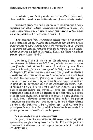 • 53
La mission, ce n’est pas du tourisme. C’est pourquoi,
chacun doit connaître les limites de son champ missionnaire.
Paul a été empêché de se rendre à Thessalonique à deux
reprises par Satan. «Aussi voulions-nous aller vers vous, du
moins moi Paul, une et même deux fois ; mais Satan nous
en a empêchés» 1 Thessaloniciens 2:18.
Et deux autres fois, le Seigneur lui a interdit de se rendre
dans certaines villes. «Ayant été empêchés par le Saint-Esprit
d’annoncer la parole dans l’Asie, ils traversèrent la Phrygie
et le pays de Galatie. Arrivés près de la Mysie, ils se dispo-
saient à entrer en Bithynie ; mais l’Esprit de Jésus ne le leur
permit pas» Actes 16:6-7.
Une fois, j’ai été invité en Guadeloupe pour une
conférence chrétienne en 2010, organisée par un pasteur
que j’avais moi-même formé et établi sur place. Mais
pendant la nuit, j’ai eu un songe où le Seigneur me disait :
«Si tu pars, l’onction ne sera pas avec toi». J’ai donc décliné
l’invitation du missionnaire en Guadeloupe qui a été très
frustré. Un mois après, j’ai reçu une autre invitation pour
une autre conférence, toujours en Guadeloupe, venant de
la part d’une personne que je ne connaissais même pas.
Dieu m’a dit d’y aller et Il s’est glorifié. Plus tard, j’ai appris
que le missionnaire qui travaillait avec moi était mêlé à
plusieurs scandales liés à l’argent et aux femmes. Si j’avais
accepté son invitation, j’aurais été associé à ces scandales
et sali. Nous devons comprendre que le fait de porter
l’onction ne signifie pas que nous sommes indépendants
vis-à-vis du Seigneur. Le combat spirituel contre les
principautés est bien réel, d’où la nécessité de recourir à la
prière pour connaître l’avis du Seigneur.
Les autorités et les dominations
En grec, le mot «autorité» se dit «exousia» et signifie
«pouvoir», «règle» ou «gouvernement». Cette catégorie de
démons travaille avec certains gouvernements et inspirent
les dictatures.
JÉSUS, SEMEUR ET PROPRIETAIRE DU CHAMP
 